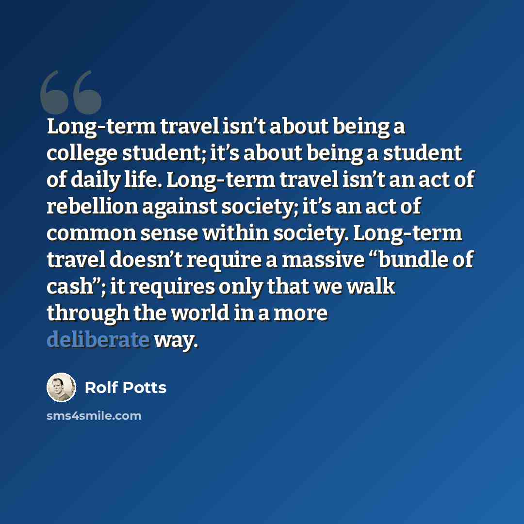 “Long-term travel isn’t about being a college student; it’s about being a student of daily life. Long-term travel isn’t an act of rebellion against society; it’s an act of common sense within society. Long-term travel doesn’t require a massive “bundle of cash”; it requires only that we walk through…” quote by Rolf Potts