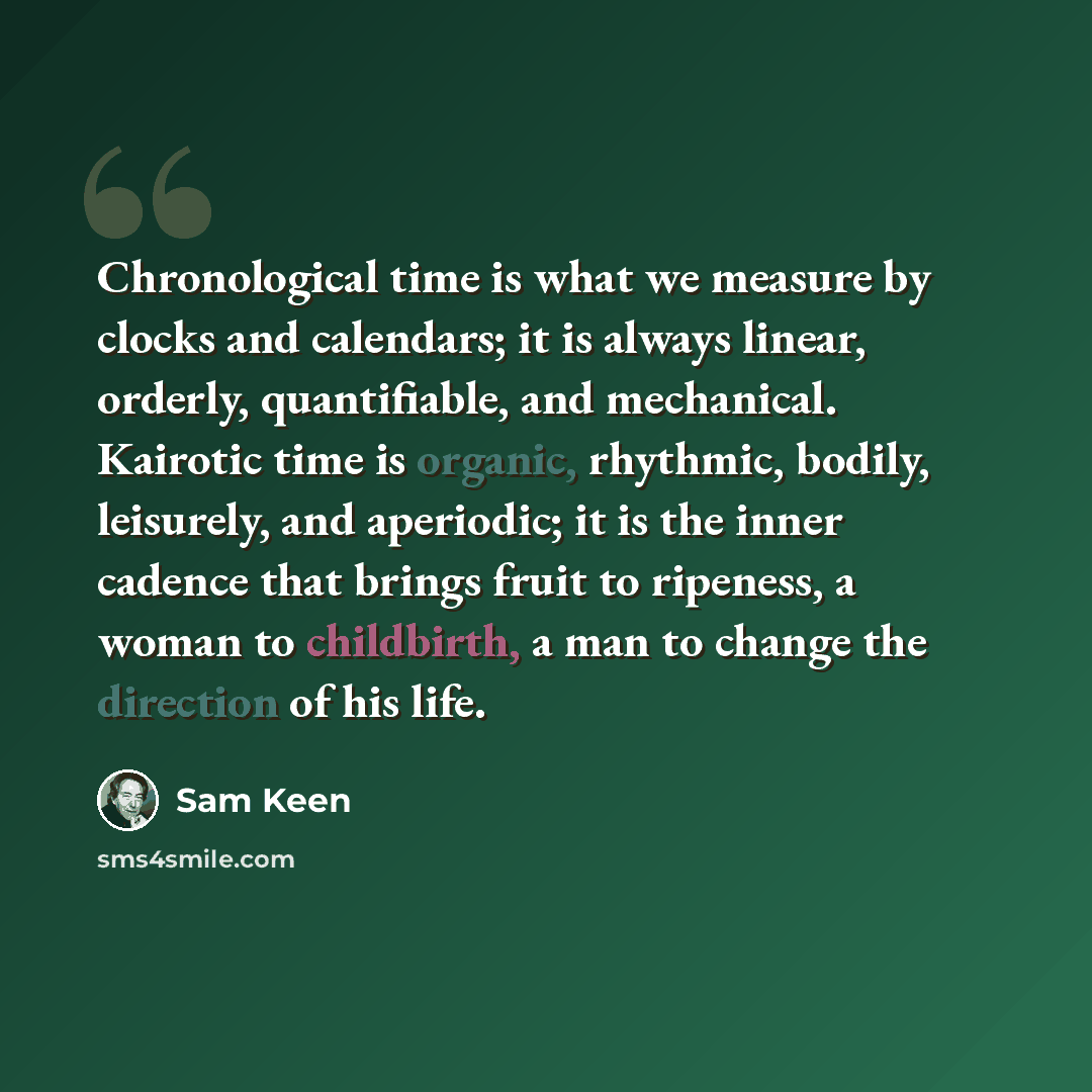 “Chronological time is what we measure by clocks and calendars; it is always linear, orderly, quantifiable, and mechanical. Kairotic time is organic, rhythmic, bodily, leisurely, and aperiodic; it is the inner cadence that brings fruit to ripeness, a woman to childbirth, a man to change the…” quote by Sam Keen
