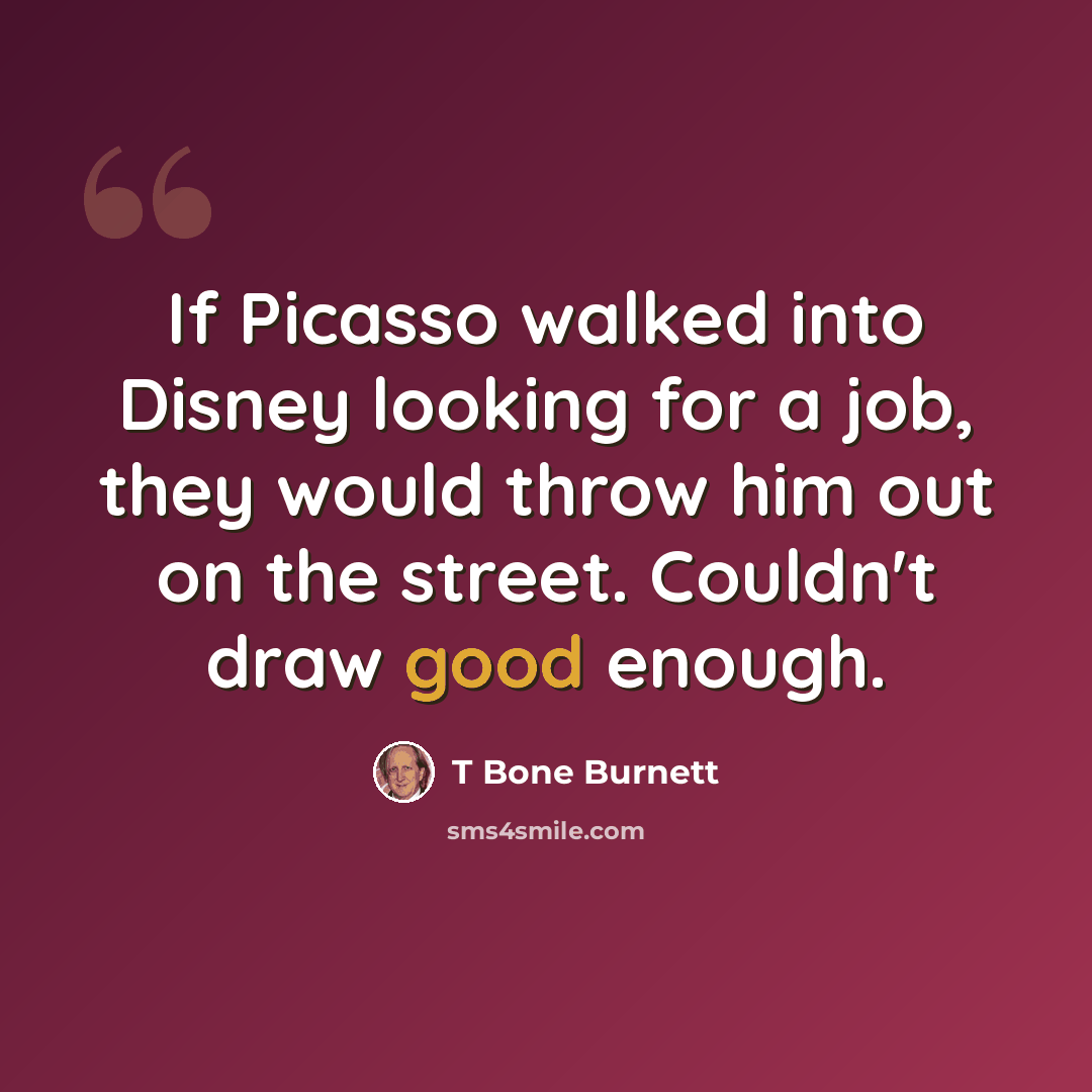 “If Picasso walked into Disney looking for a job, they would throw him out on the street. Couldn't draw good enough.” quote by T Bone Burnett