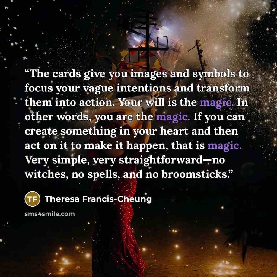 “The cards give you images and symbols to focus your vague intentions and transform them into action. Your will is the magic. In other words, you are the magic. If you can create something in your heart and then act on it to make it happen, that is magic. Very simple, very straightforward—no…” quote by Theresa Francis-Cheung