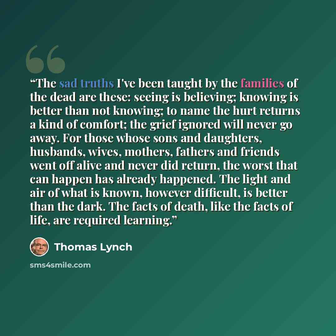 “The sad truths I've been taught by the families of the dead are these: seeing is believing; knowing is better than not knowing; to name the hurt returns a kind of comfort; the grief ignored will never go away. For those whose sons and daughters, husbands, wives, mothers, fathers and friends went…” quote by Thomas Lynch
