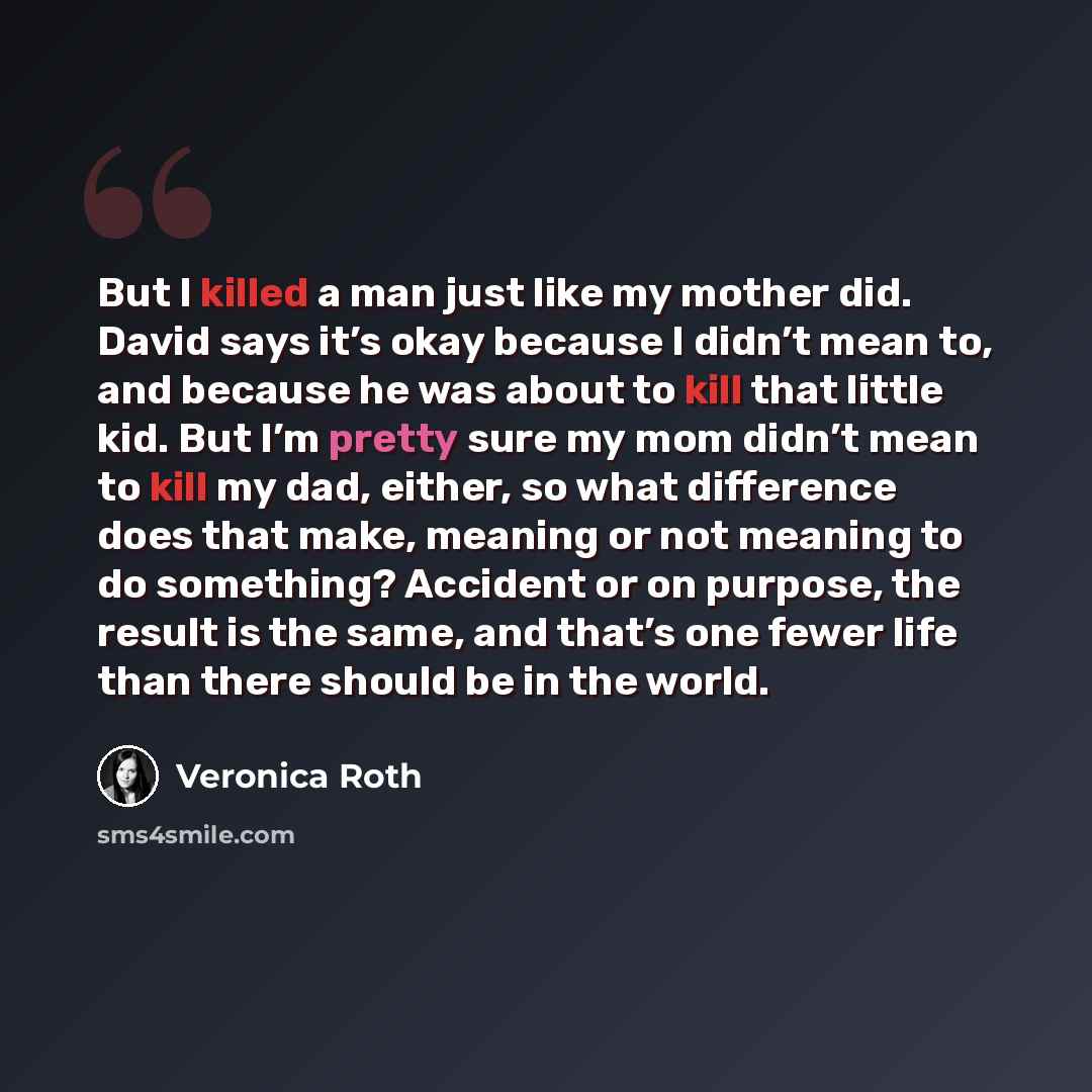 “But I killed a man just like my mother did. David says it’s okay because I didn’t mean to, and because he was about to kill that little kid. But I’m pretty sure my mom didn’t mean to kill my dad, either, so what difference does that make, meaning or not meaning to do something? Accident or on…” quote by Veronica Roth