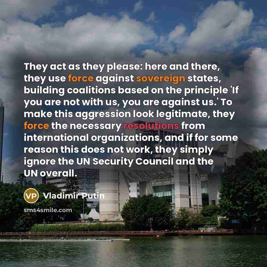 “They act as they please: here and there, they use force against sovereign states, building coalitions based on the principle 'If you are not with us, you are against us.' To make this aggression look legitimate, they force the necessary resolutions from international organizations, and if for some…” quote by Vladimir Putin