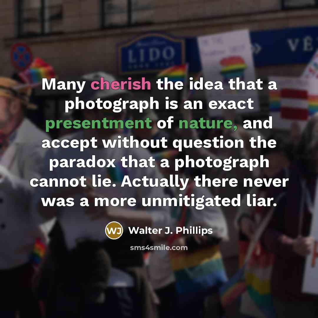 “Many cherish the idea that a photograph is an exact presentment of nature, and accept without question the paradox that a photograph cannot lie. Actually there never was a more unmitigated liar.” quote by Walter J. Phillips
