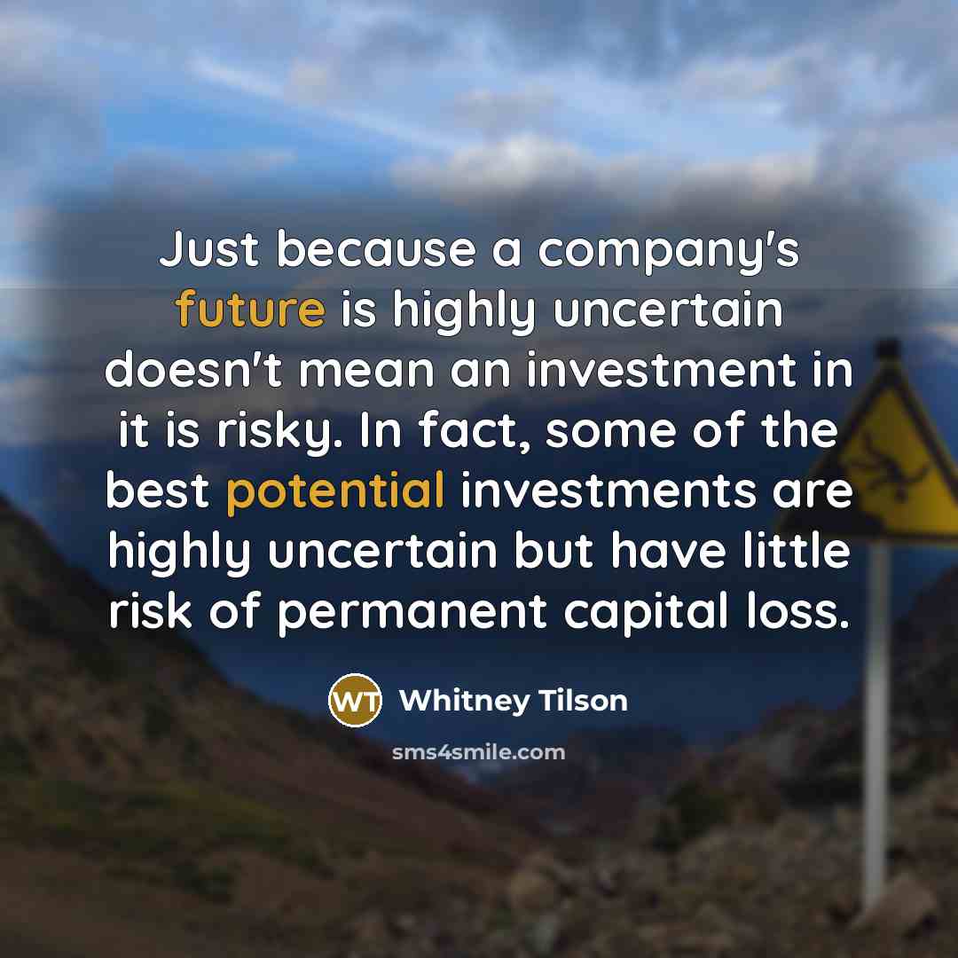 “Just because a company's future is highly uncertain doesn't mean an investment in it is risky. In fact, some of the best potential investments are highly uncertain but have little risk of permanent capital loss.” quote by Whitney Tilson