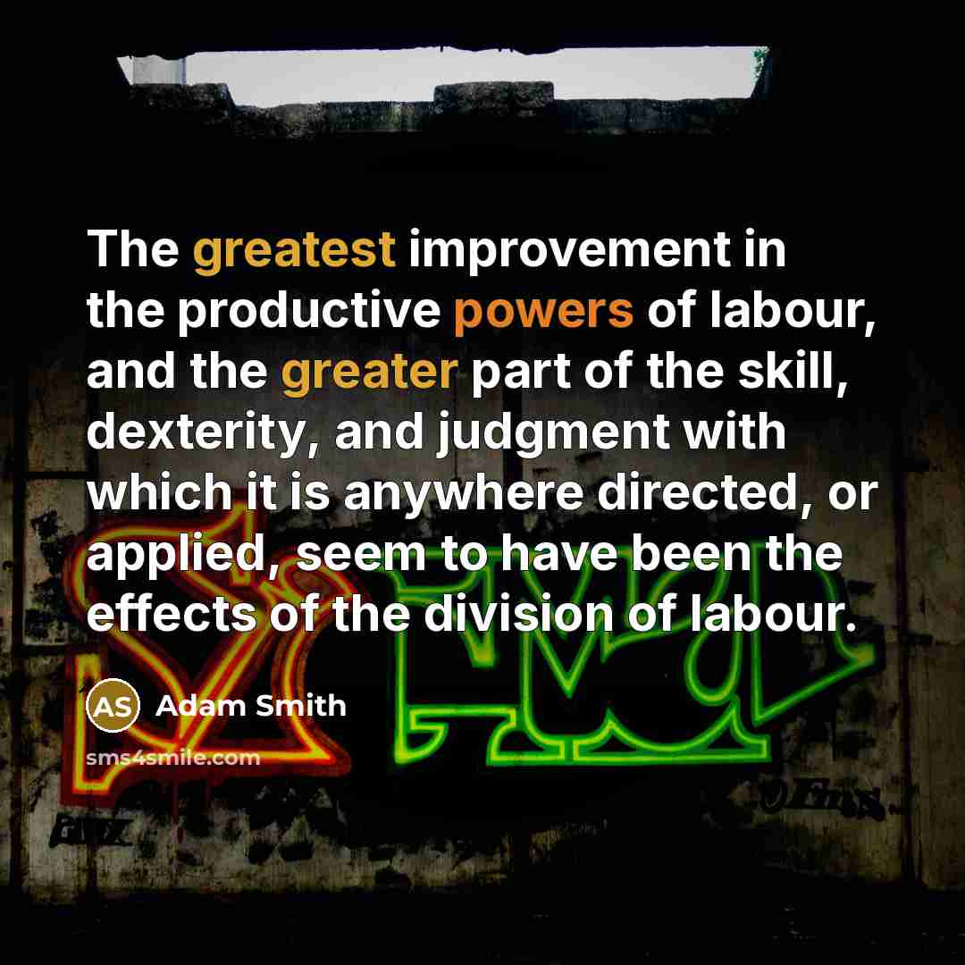 “The greatest improvement in the productive powers of labour, and the greater part of the skill, dexterity, and judgment with which it is anywhere directed, or applied, seem to have been the effects of the division of labour.” quote by Adam Smith