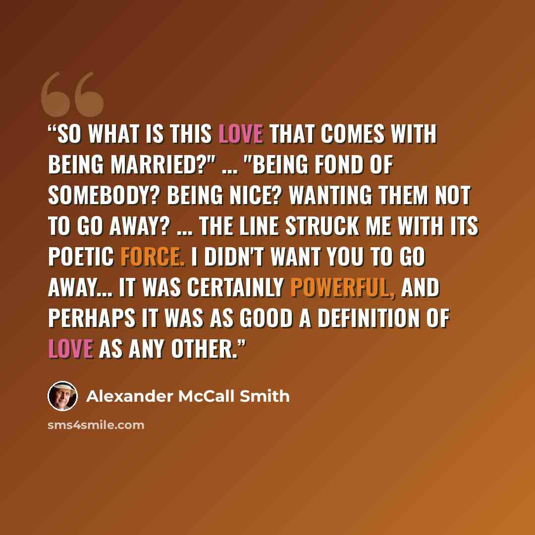 “So what is this love that comes with being married?" ... "Being fond of somebody? Being nice? Wanting them not to go away? ... the line struck me with its poetic force. I didn't want you to go away... It was certainly powerful, and perhaps it was as good a definition of love as any other.” quote by Alexander McCall Smith