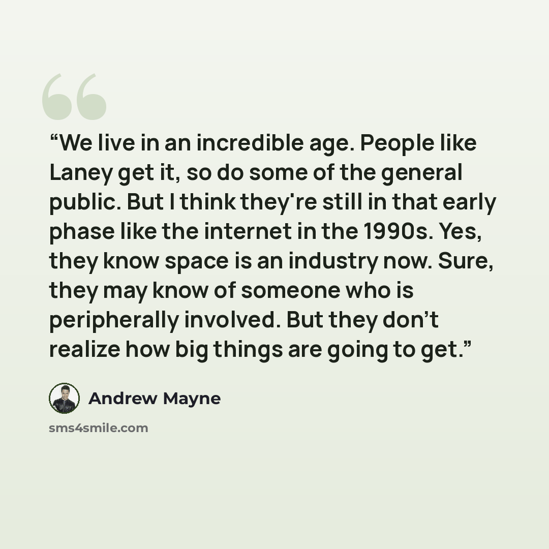 “We live in an incredible age. People like Laney get it, so do some of the general public. But I think they're still in that early phase like the internet in the 1990s. Yes, they know space is an industry now. Sure, they may know of someone who is peripherally involved. But they don't realize how…” quote by Andrew Mayne