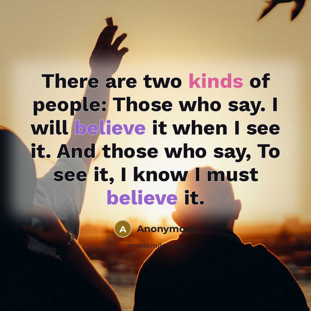 “There are two kinds of people: Those who say. I will believe it when I see it. And those who say, To see it, I know I must believe it.” quote by Anonymous
