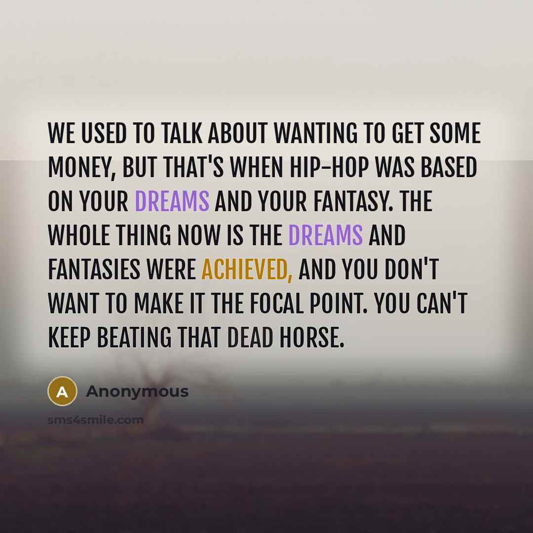 “We used to talk about wanting to get some money, but that's when hip-hop was based on your dreams and your fantasy. The whole thing now is the dreams and fantasies were achieved, and you don't want to make it the focal point. You can't keep beating that dead horse.” quote by Anonymous