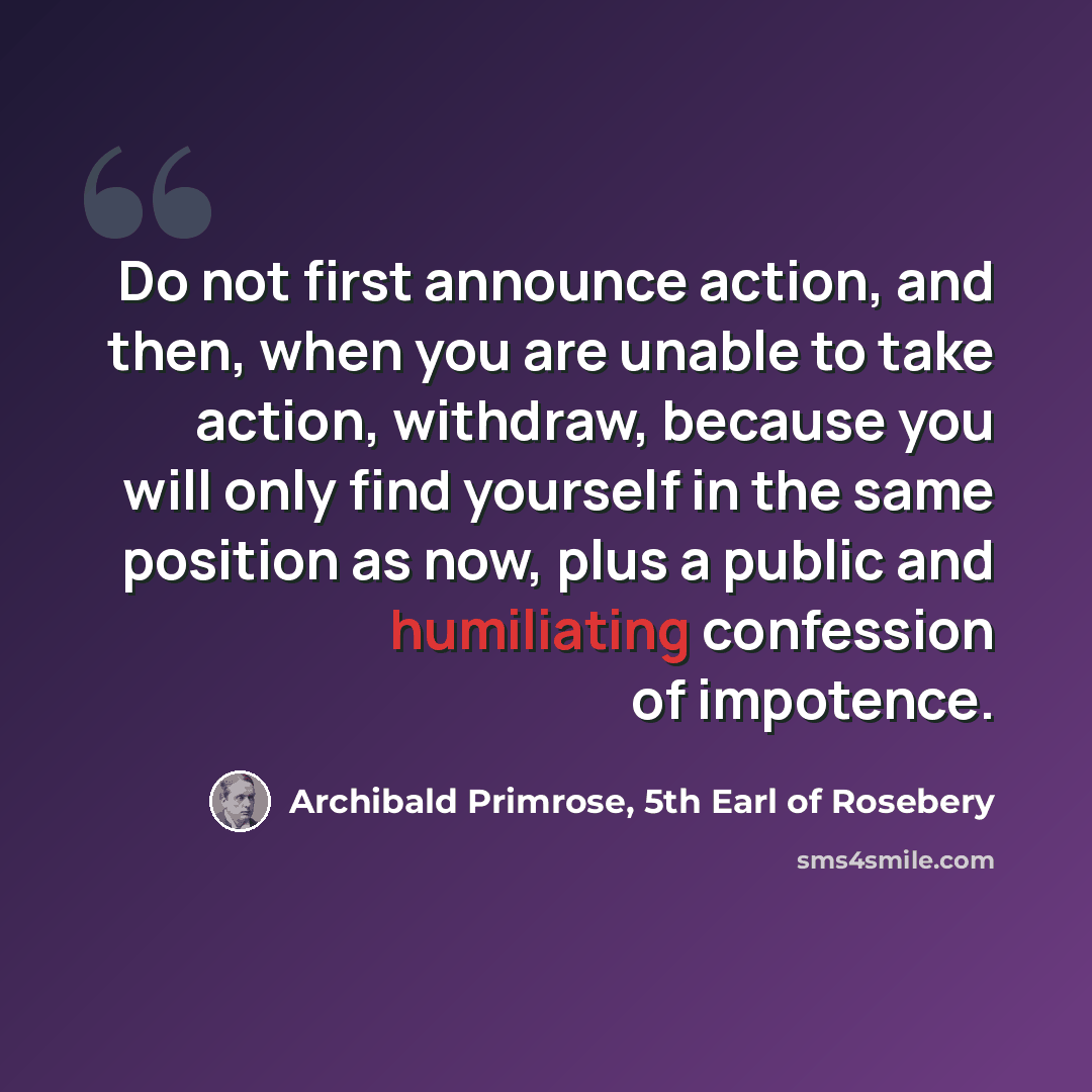 “Do not first announce action, and then, when you are unable to take action, withdraw, because you will only find yourself in the same position as now, plus a public and humiliating confession of impotence.” quote by Archibald Primrose, 5th Earl of Rosebery