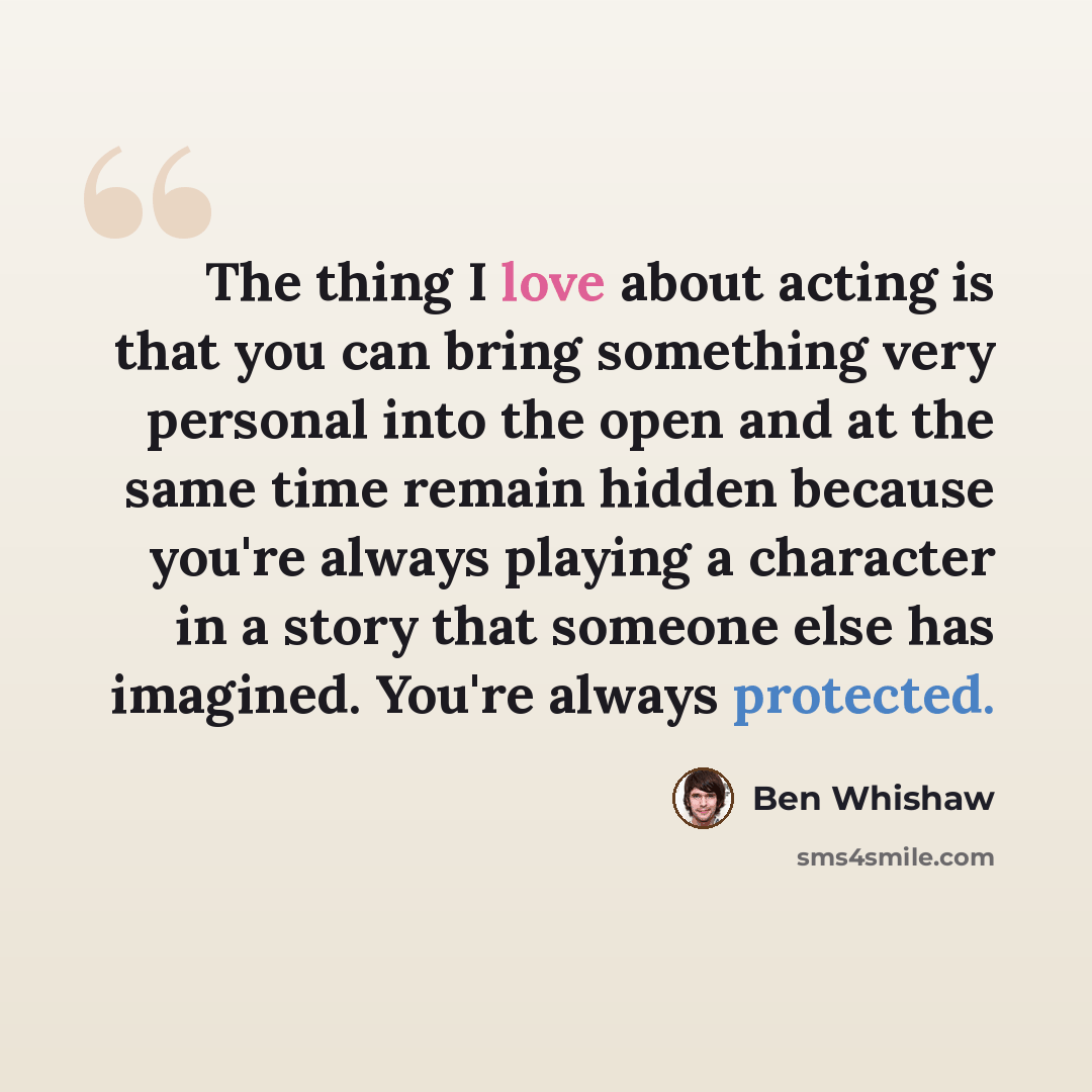 “The thing I love about acting is that you can bring something very personal into the open and at the same time remain hidden because you're always playing a character in a story that someone else has imagined. You're always protected.” quote by Ben Whishaw