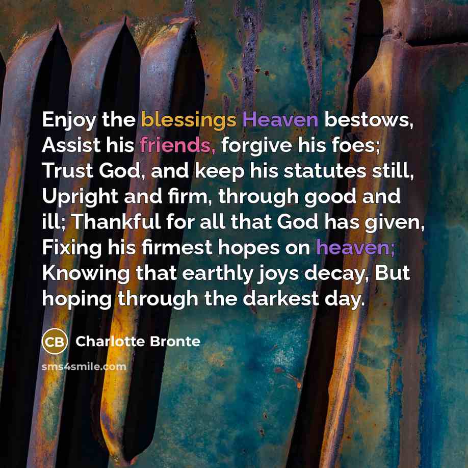 “Enjoy the blessings Heaven bestows, Assist his friends, forgive his foes; Trust God, and keep his statutes still, Upright and firm, through good and ill; Thankful for all that God has given, Fixing his firmest hopes on heaven; Knowing that earthly joys decay, But hoping through the darkest day.” quote by Charlotte Bronte