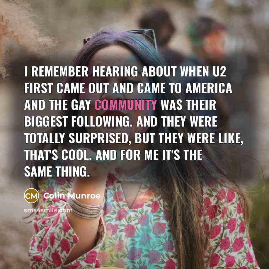 “I remember hearing about when U2 first came out and came to America and the gay community was their biggest following. And they were totally surprised, but they were like, that's cool. And for me it's the same thing.” quote by Colin Munroe