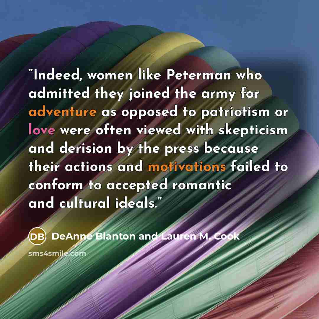 “Indeed, women like Peterman who admitted they joined the army for adventure as opposed to patriotism or love were often viewed with skepticism and derision by the press because their actions and motivations failed to conform to accepted romantic and cultural ideals.” quote by DeAnne Blanton and Lauren M. Cook
