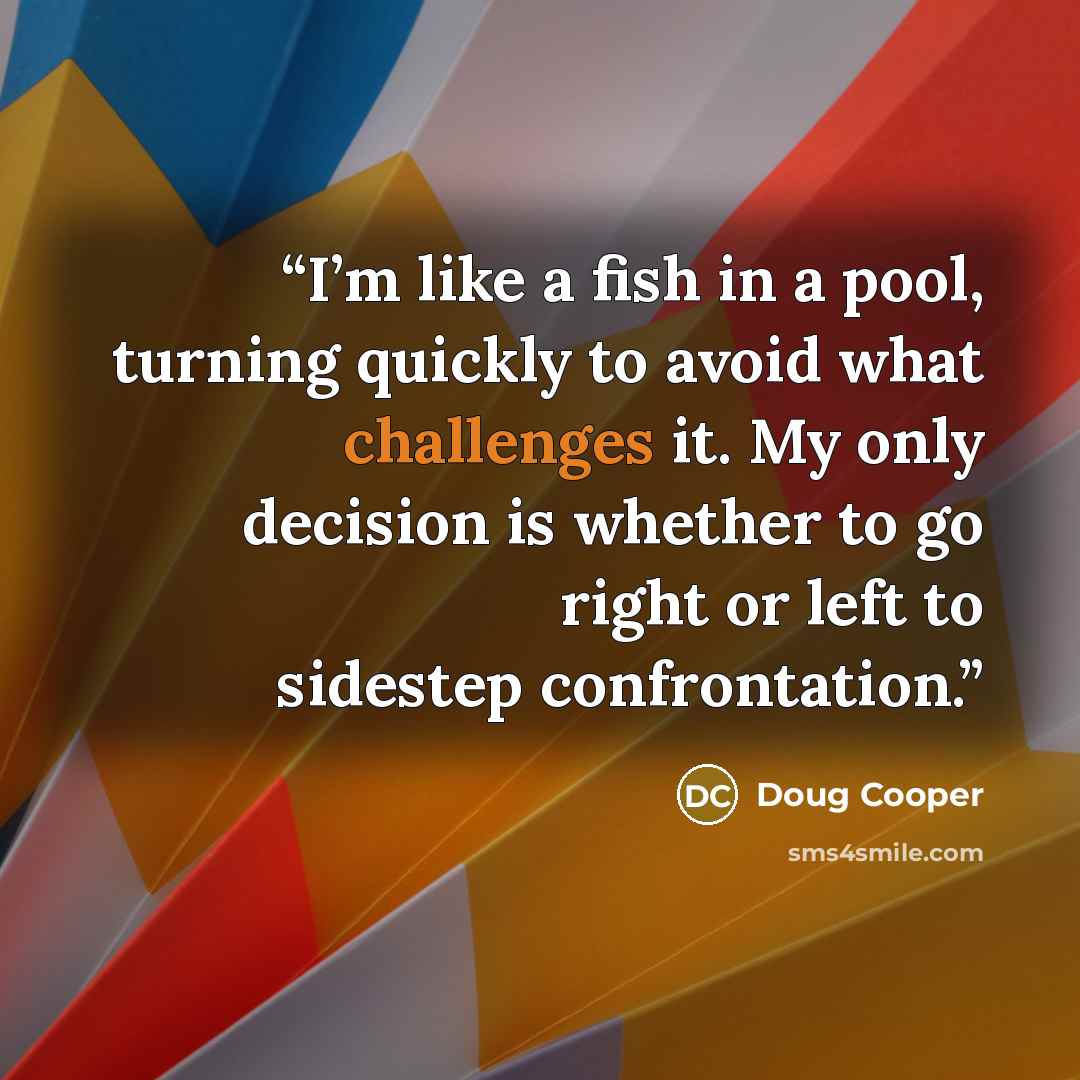 “I’m like a fish in a pool, turning quickly to avoid what challenges it. My only decision is whether to go right or left to sidestep confrontation.” quote by Doug Cooper