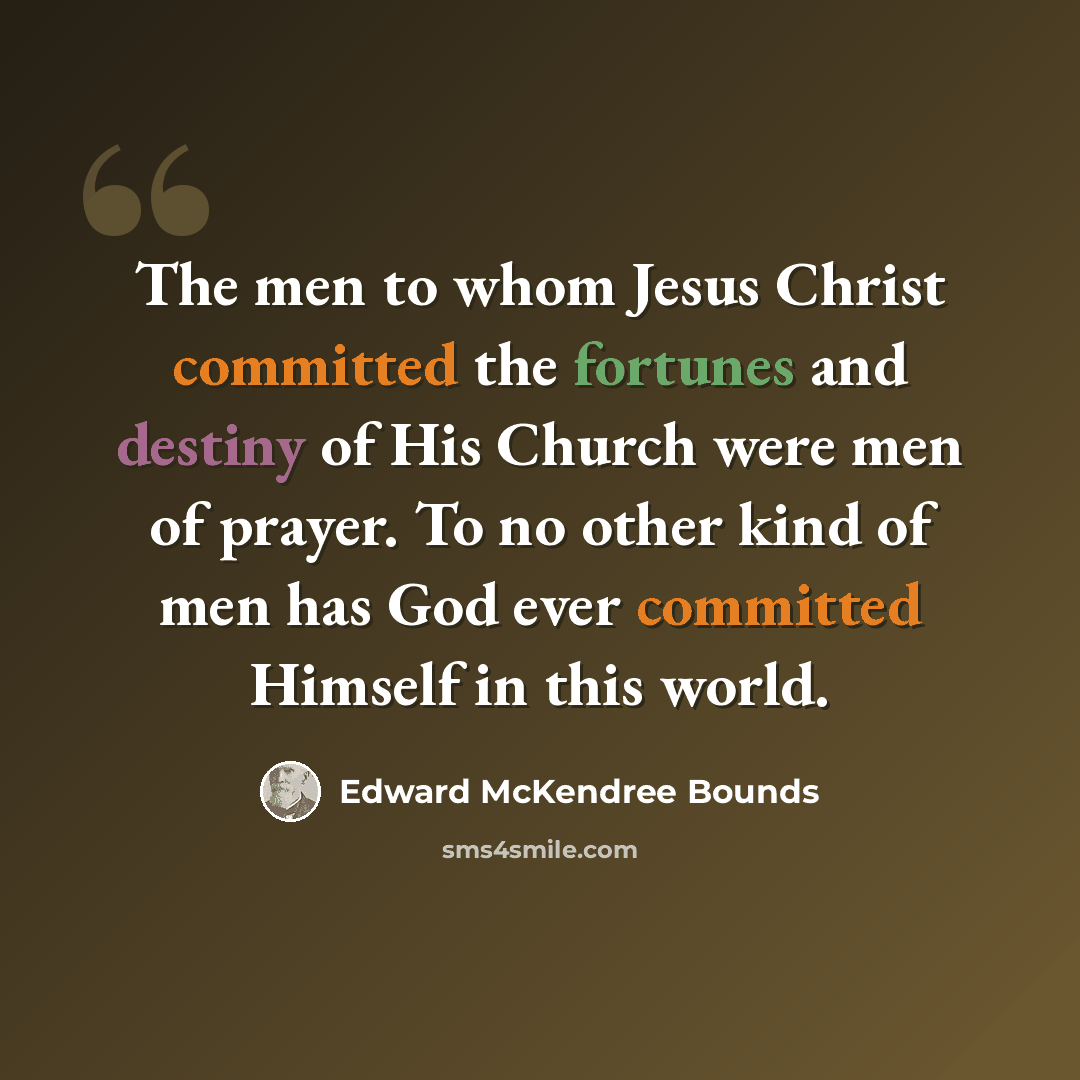 “The men to whom Jesus Christ committed the fortunes and destiny of His Church were men of prayer. To no other kind of men has God ever committed Himself in this world.” quote by Edward McKendree Bounds