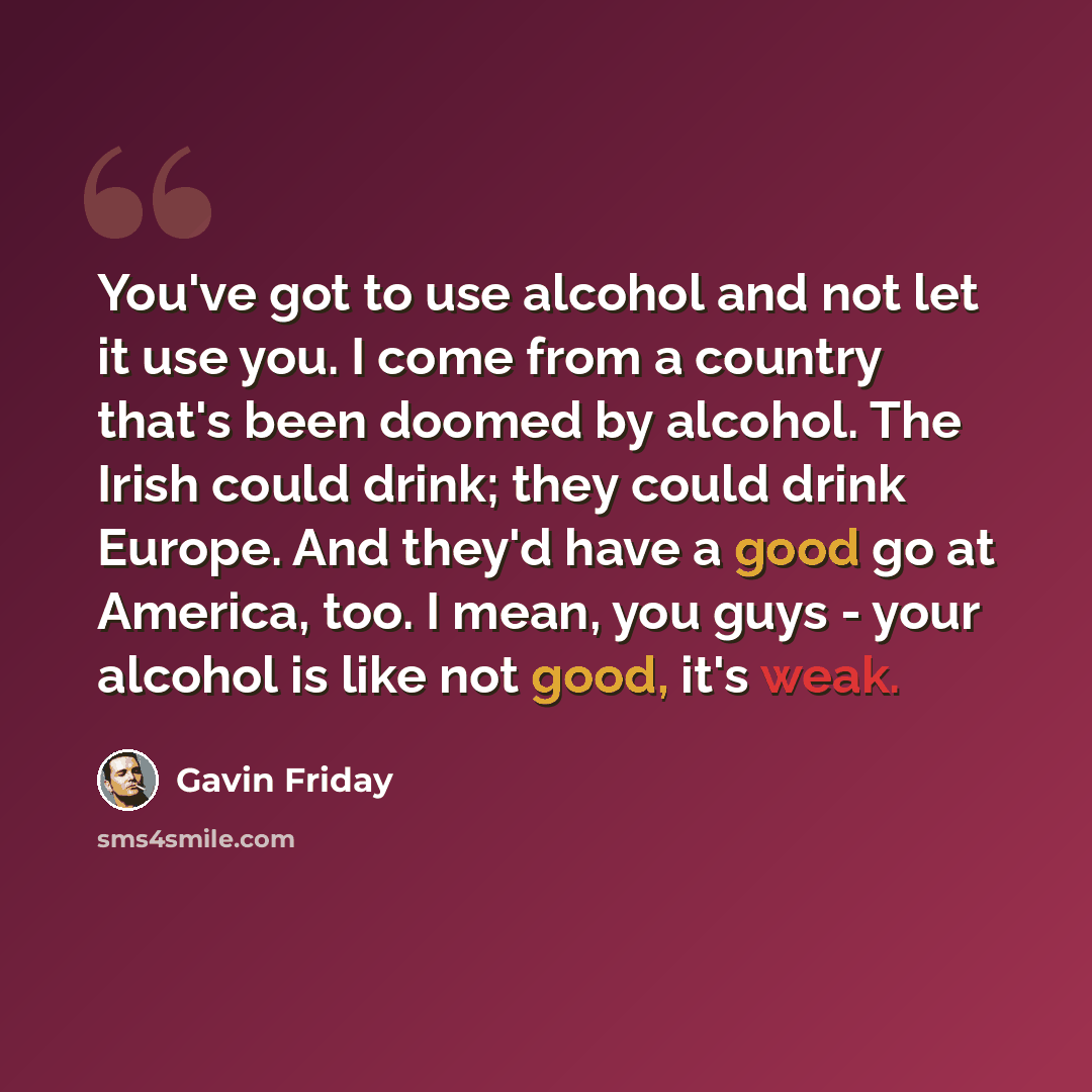 “You've got to use alcohol and not let it use you. I come from a country that's been doomed by alcohol. The Irish could drink; they could drink Europe. And they'd have a good go at America, too. I mean, you guys - your alcohol is like not good, it's weak.” quote by Gavin Friday