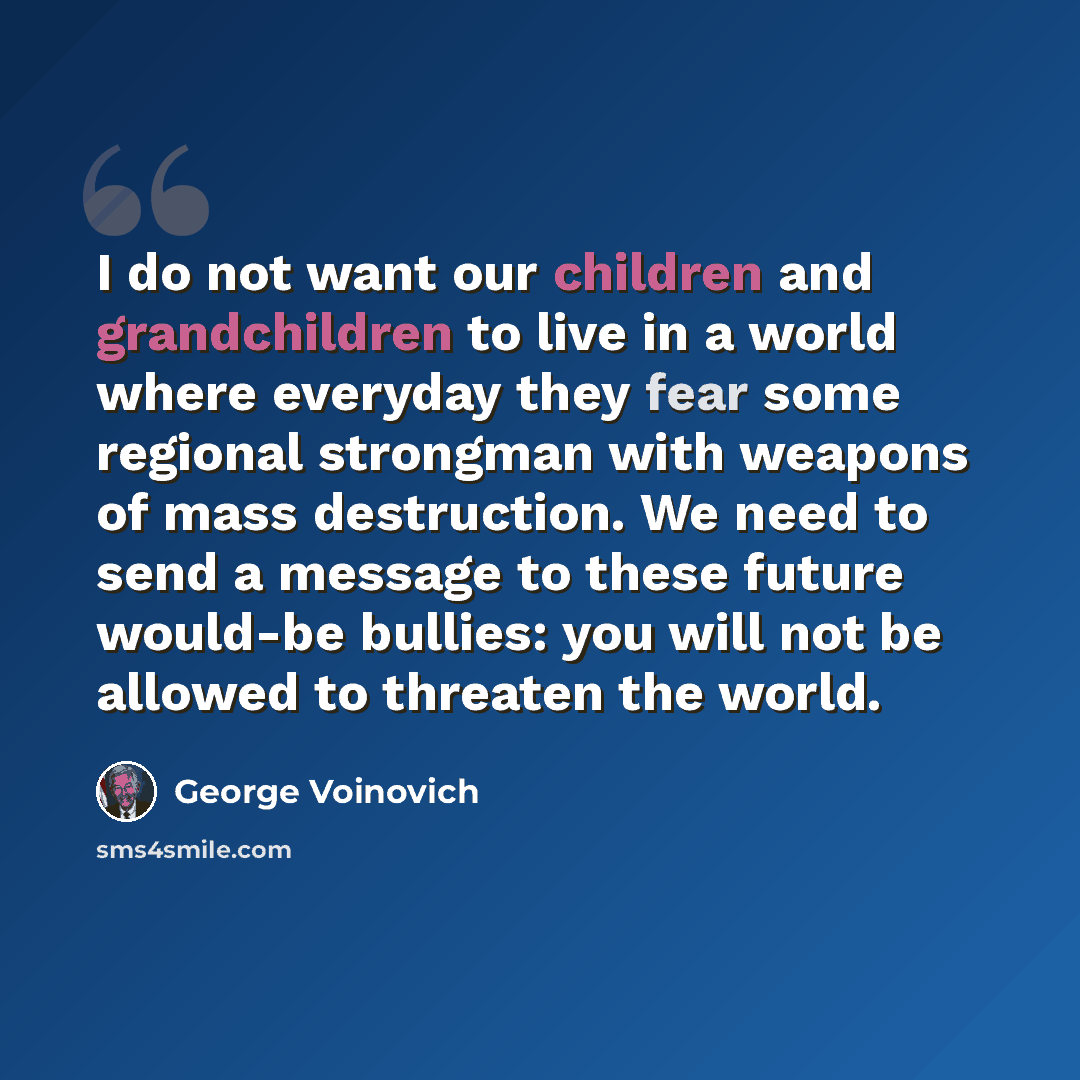 “I do not want our children and grandchildren to live in a world where everyday they fear some regional strongman with weapons of mass destruction. We need to send a message to these future would-be bullies: you will not be allowed to threaten the world.” quote by George Voinovich