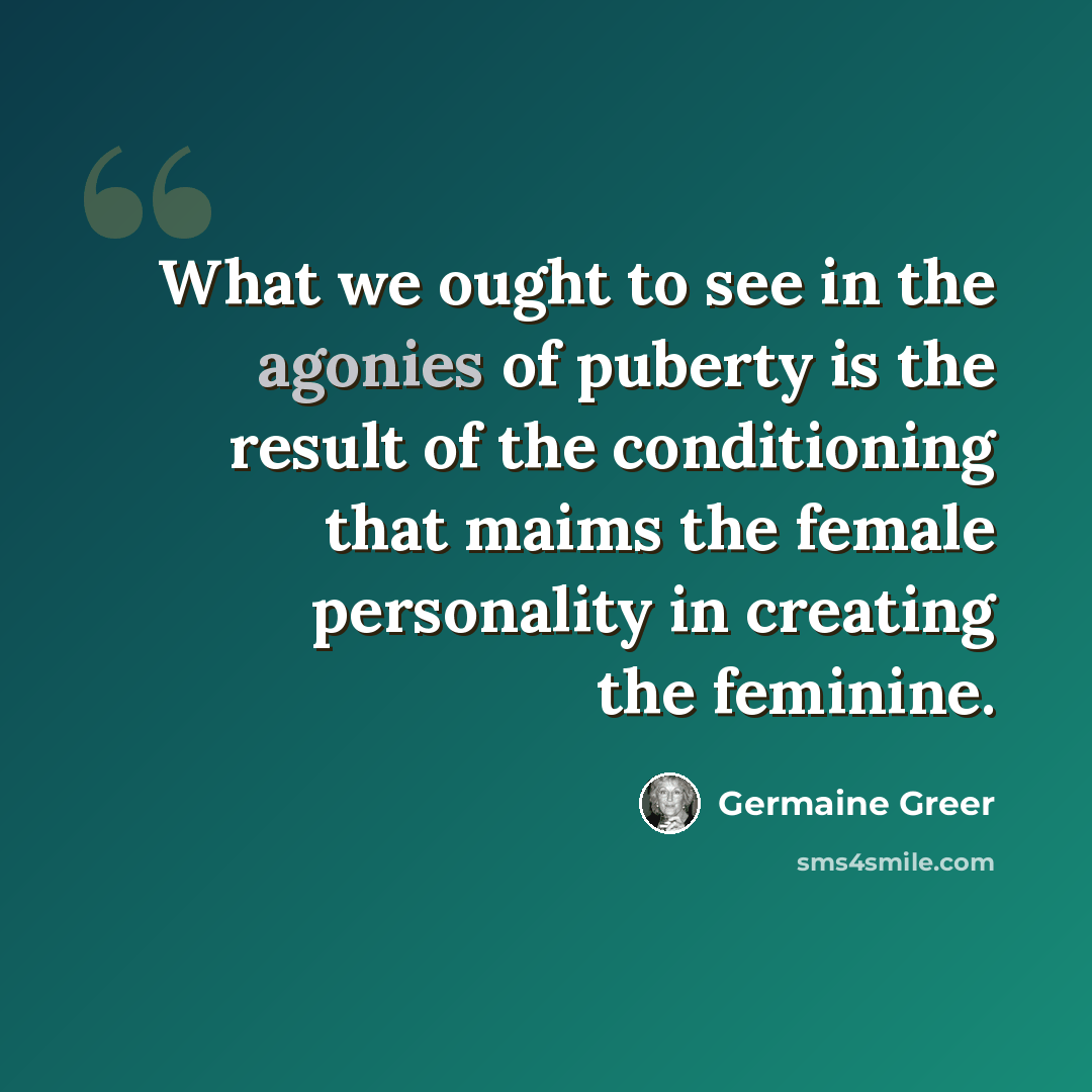 “What we ought to see in the agonies of puberty is the result of the conditioning that maims the female personality in creating the feminine.” quote by Germaine Greer