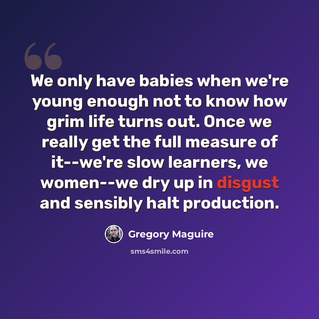 “We only have babies when we're young enough not to know how grim life turns out. Once we really get the full measure of it--we're slow learners, we women--we dry up in disgust and sensibly halt production.” quote by Gregory Maguire