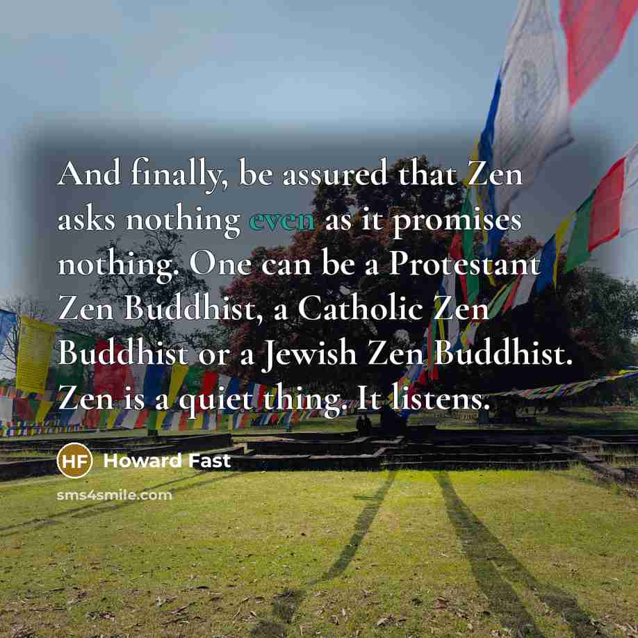 “And finally, be assured that Zen asks nothing even as it promises nothing. One can be a Protestant Zen Buddhist, a Catholic Zen Buddhist or a Jewish Zen Buddhist. Zen is a quiet thing. It listens.” quote by Howard Fast