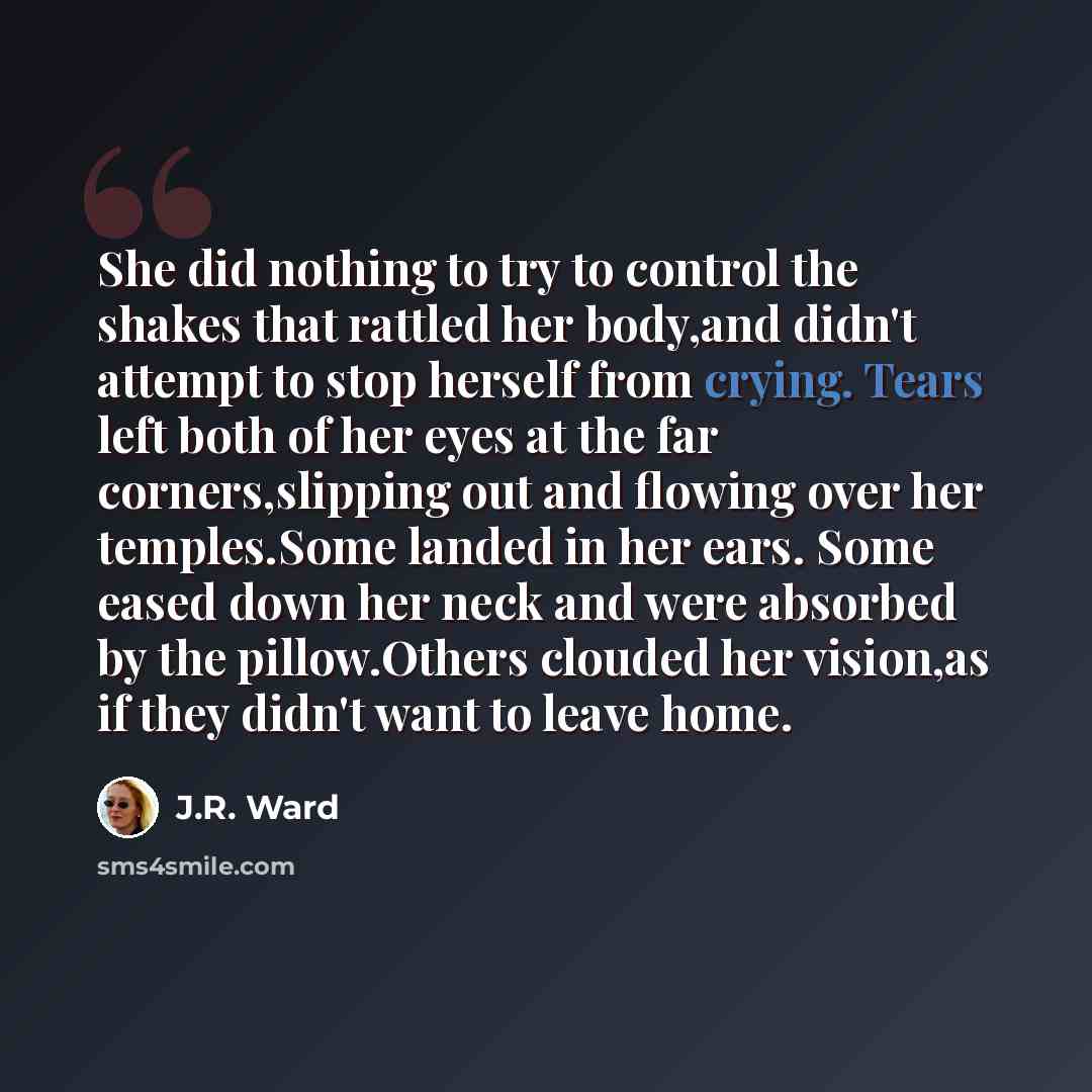 “She did nothing to try to control the shakes that rattled her body,and didn't attempt to stop herself from crying. Tears left both of her eyes at the far corners,slipping out and flowing over her temples.Some landed in her ears. Some eased down her neck and were absorbed by the pillow.Others…” quote by J.R. Ward