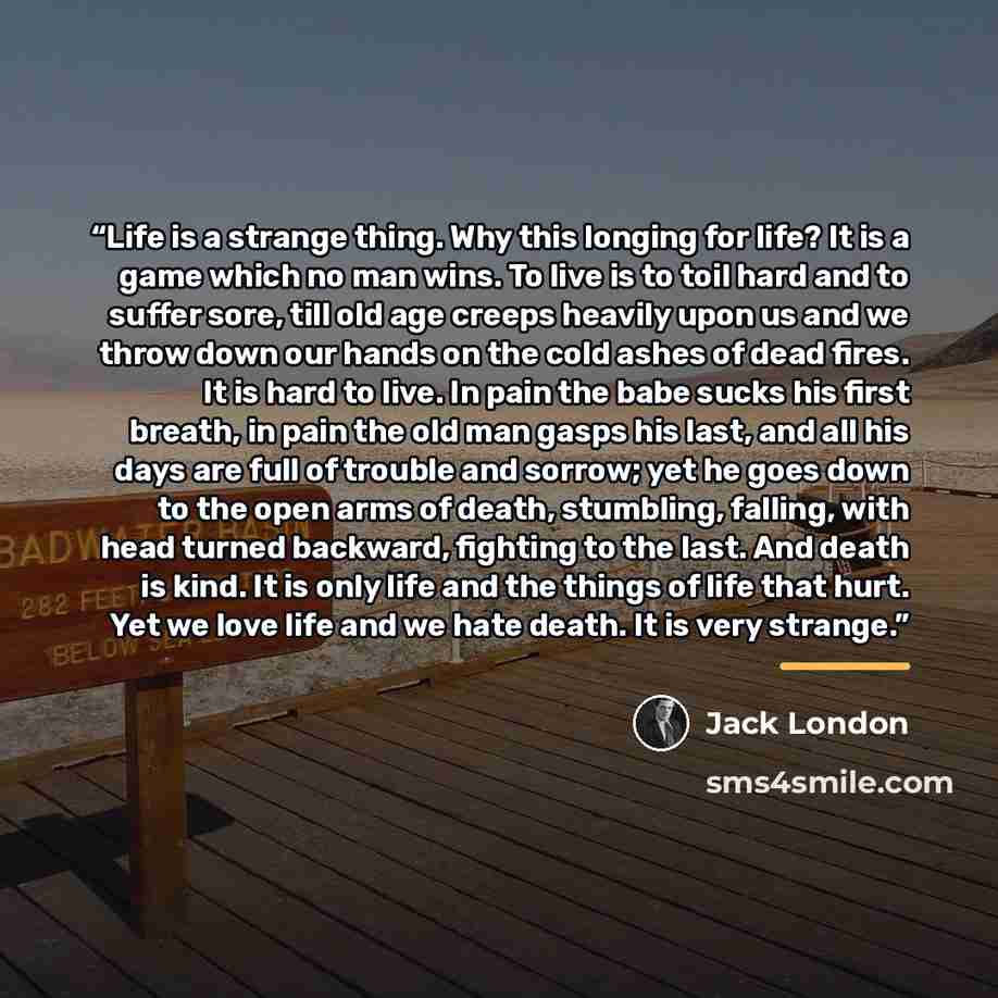 “Life is a strange thing. Why this longing for life? It is a game which no man wins. To live is to toil hard and to suffer sore, till old age creeps heavily upon us and we throw down our hands on the cold ashes of dead fires. It is hard to live. In pain the babe sucks his first breath, in pain the…” quote by Jack London