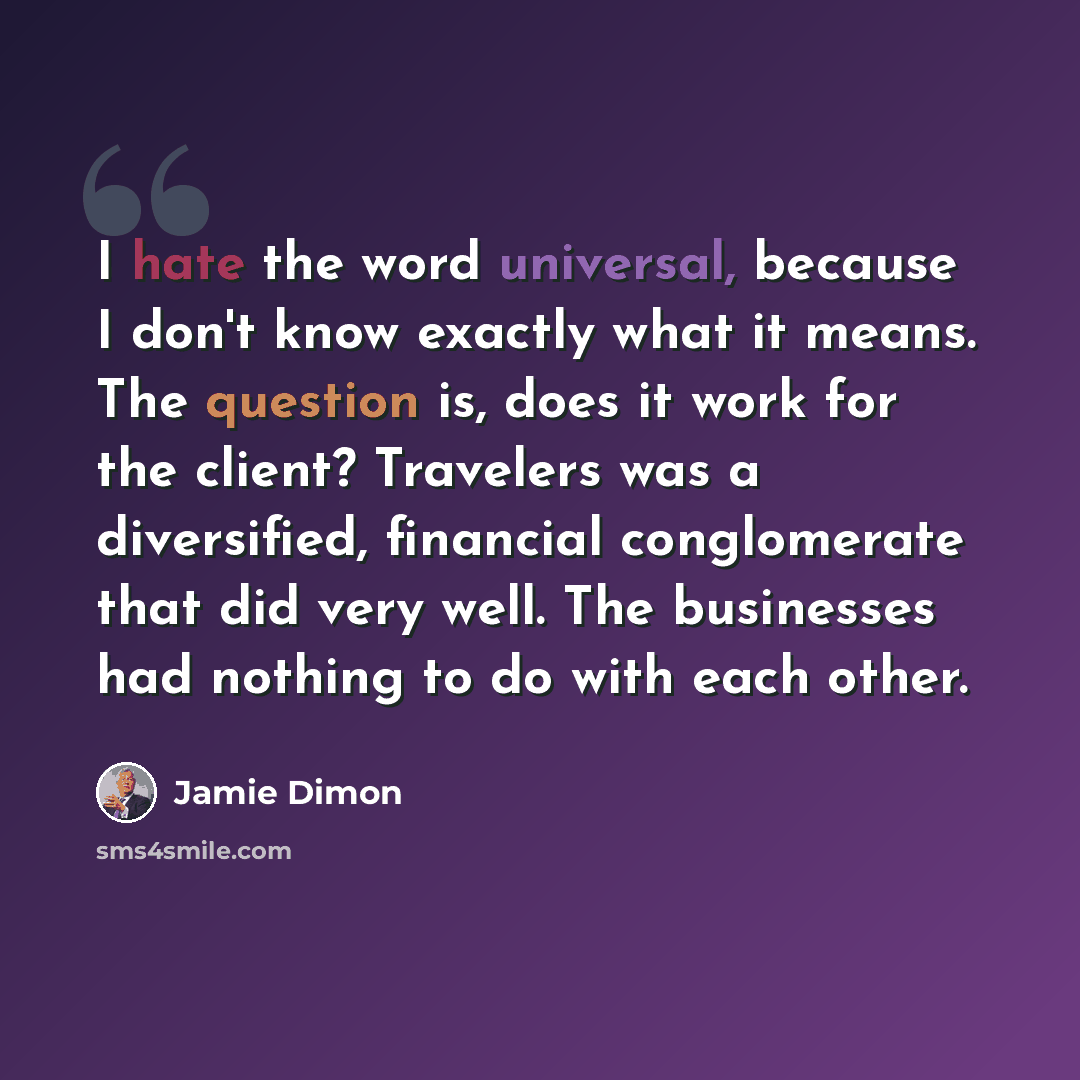 “I hate the word universal, because I don't know exactly what it means. The question is, does it work for the client? Travelers was a diversified, financial conglomerate that did very well. The businesses had nothing to do with each other.” quote by Jamie Dimon