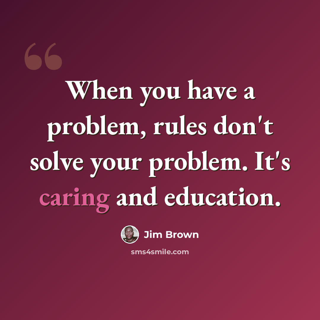 “When you have a problem, rules don't solve your problem. It's caring and education.” quote by Jim Brown