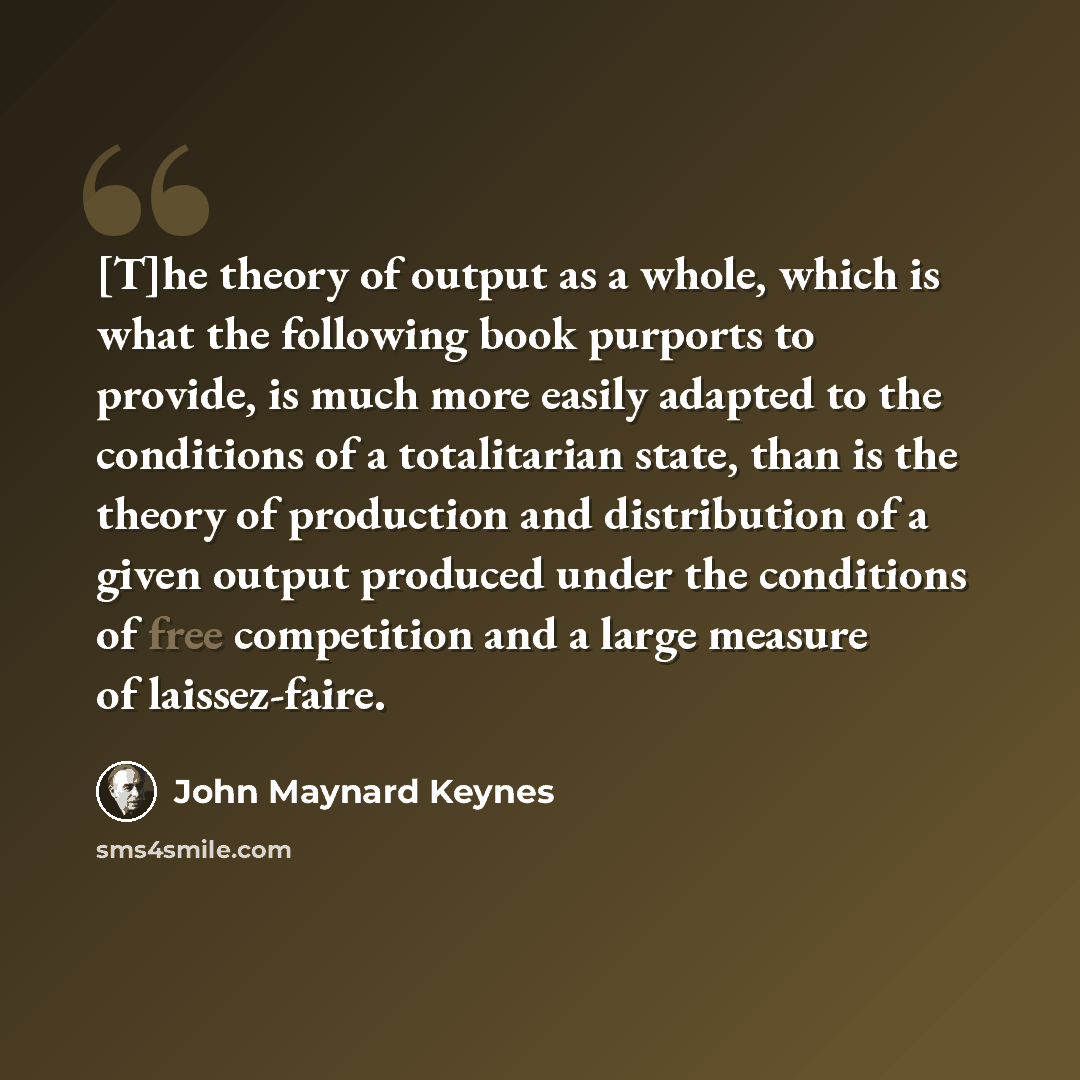 “[T]he theory of output as a whole, which is what the following book purports to provide, is much more easily adapted to the conditions of a totalitarian state, than is the theory of production and distribution of a given output produced under the conditions of free competition and a large measure…” quote by John Maynard Keynes