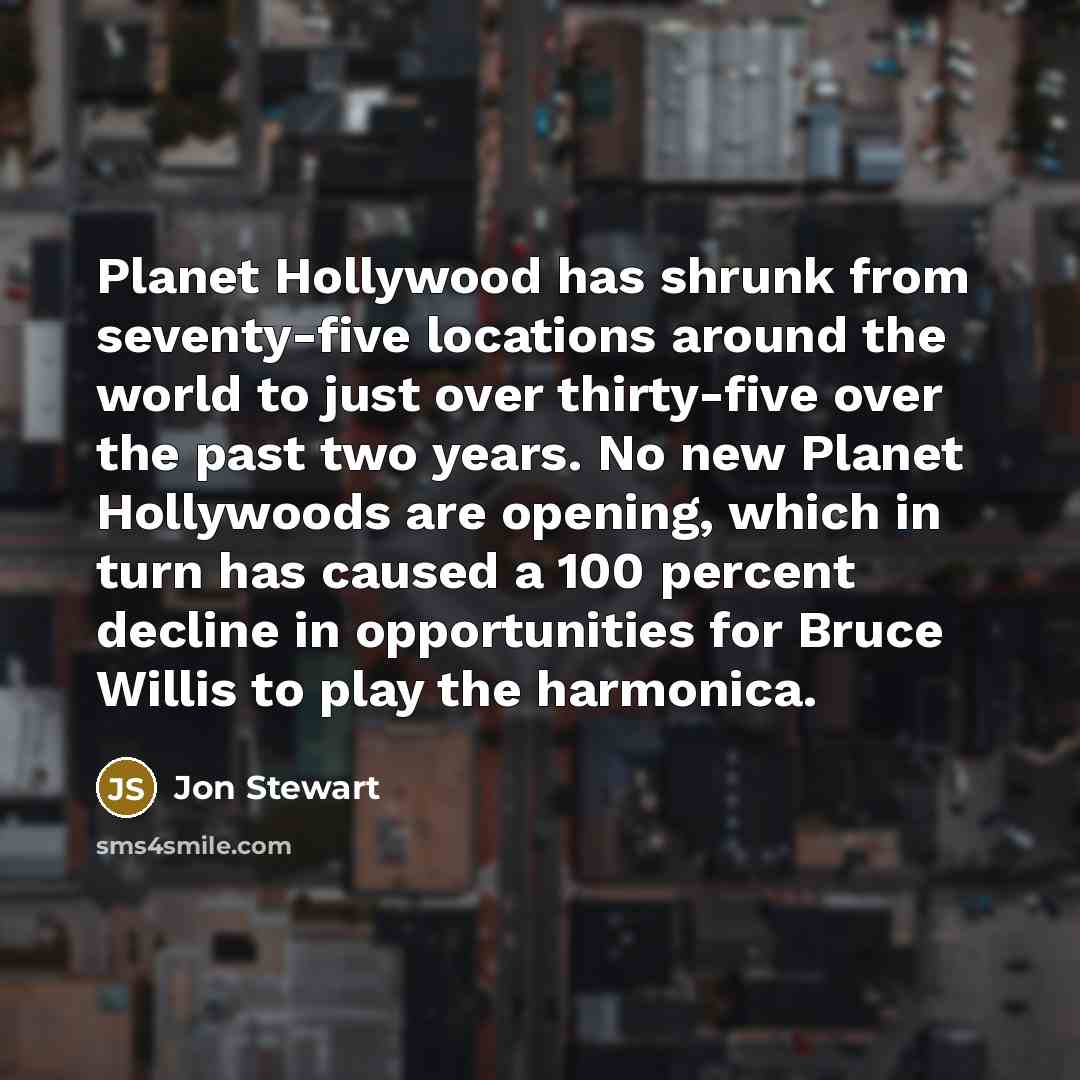 “Planet Hollywood has shrunk from seventy-five locations around the world to just over thirty-five over the past two years. No new Planet Hollywoods are opening, which in turn has caused a 100 percent decline in opportunities for Bruce Willis to play the harmonica.” quote by Jon Stewart
