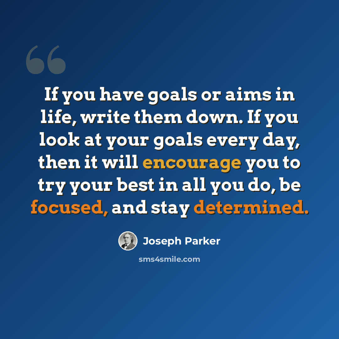 “If you have goals or aims in life, write them down. If you look at your goals every day, then it will encourage you to try your best in all you do, be focused, and stay determined.” quote by Joseph Parker
