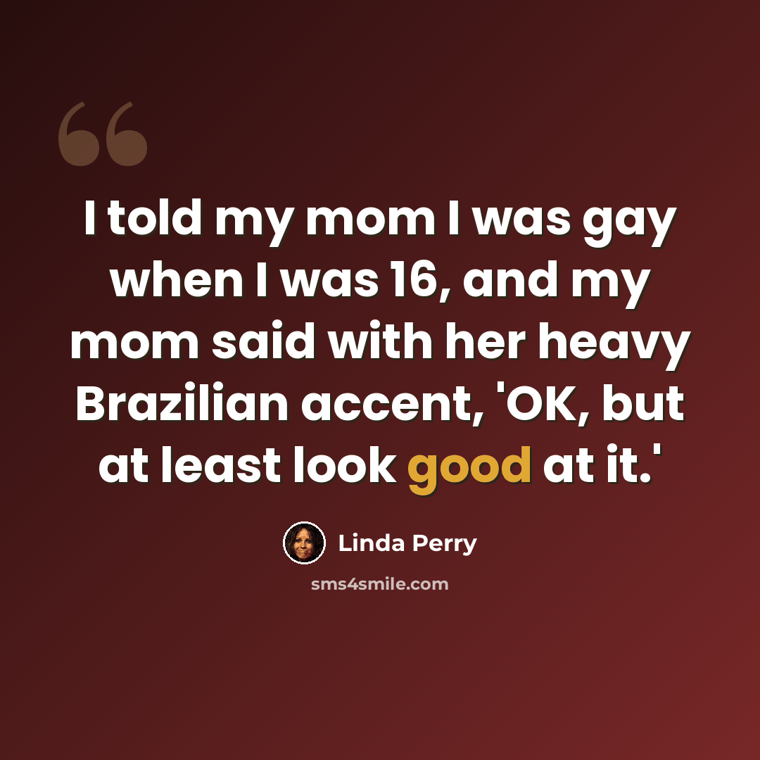 “I told my mom I was gay when I was 16, and my mom said with her heavy Brazilian accent, 'OK, but at least look good at it.'” quote by Linda Perry