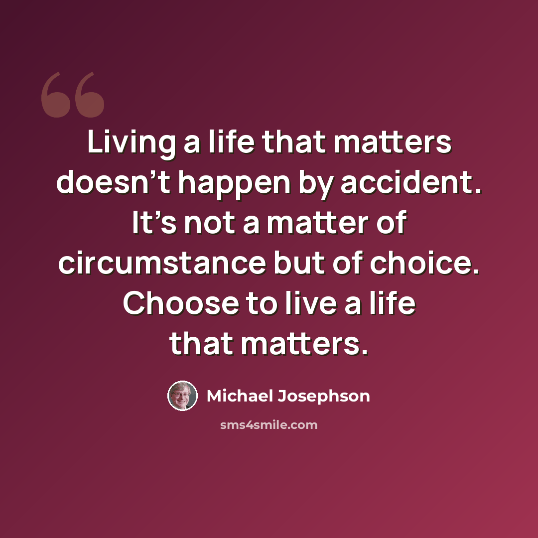 “Living a life that matters doesn't happen by accident. It's not a matter of circumstance but of choice. Choose to live a life that matters.” quote by Michael Josephson