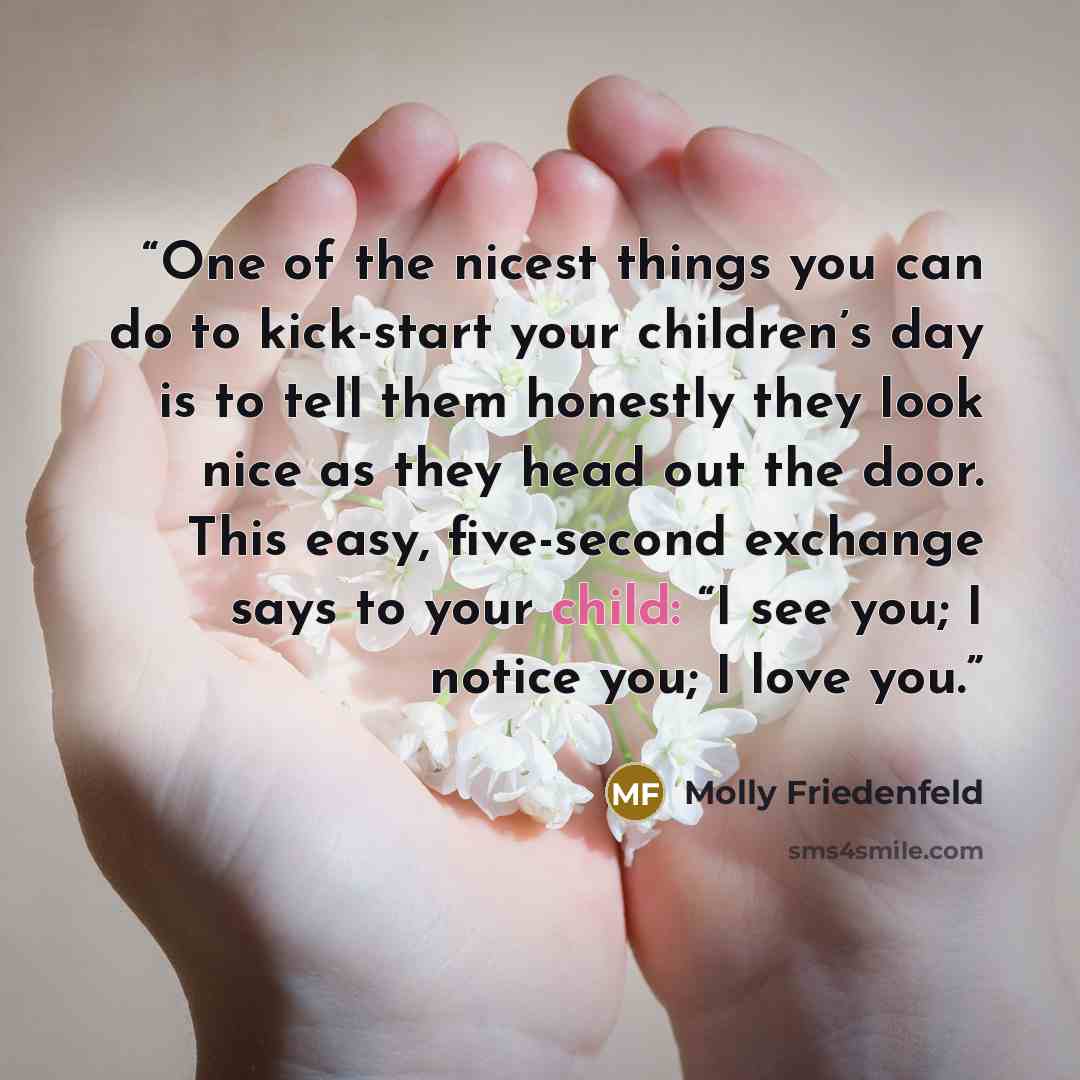 “One of the nicest things you can do to kick-start your children’s day is to tell them honestly they look nice as they head out the door. This easy, five-second exchange says to your child: “I see you; I notice you; I love you.” quote by Molly Friedenfeld