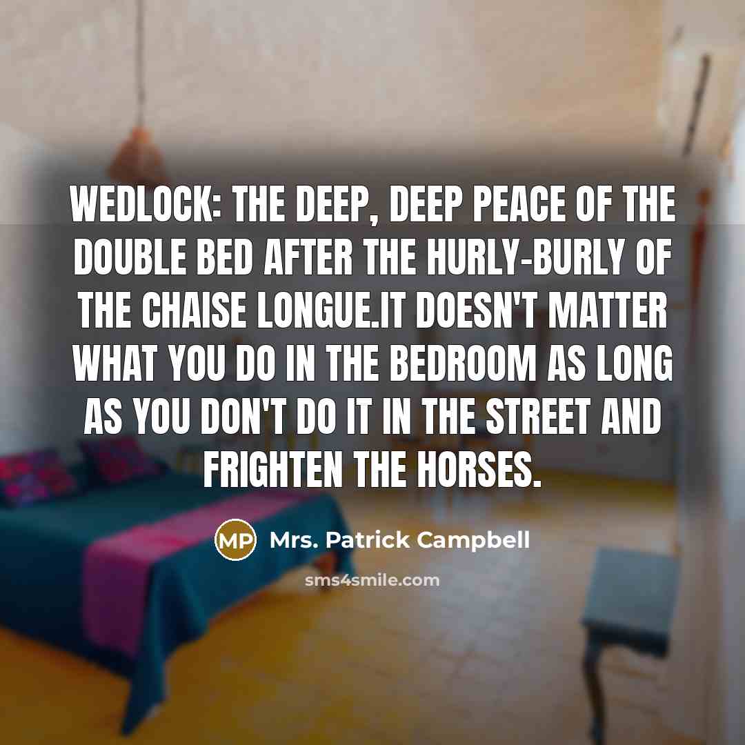 “Wedlock: the deep, deep peace of the double bed after the hurly-burly of the chaise longue.It doesn't matter what you do in the bedroom as long as you don't do it in the street and frighten the horses.” quote by Mrs. Patrick Campbell