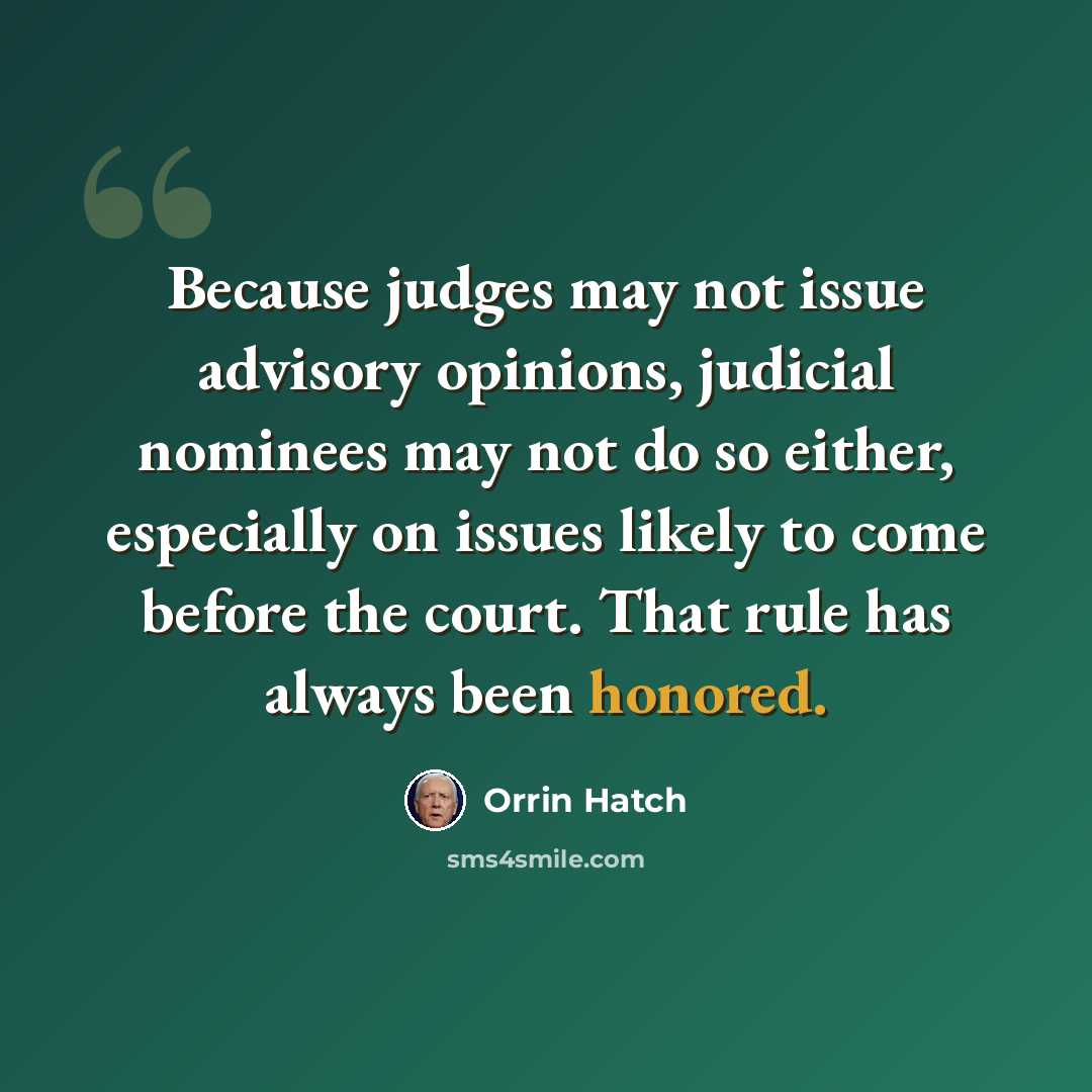 “Because judges may not issue advisory opinions, judicial nominees may not do so either, especially on issues likely to come before the court. That rule has always been honored.” quote by Orrin Hatch