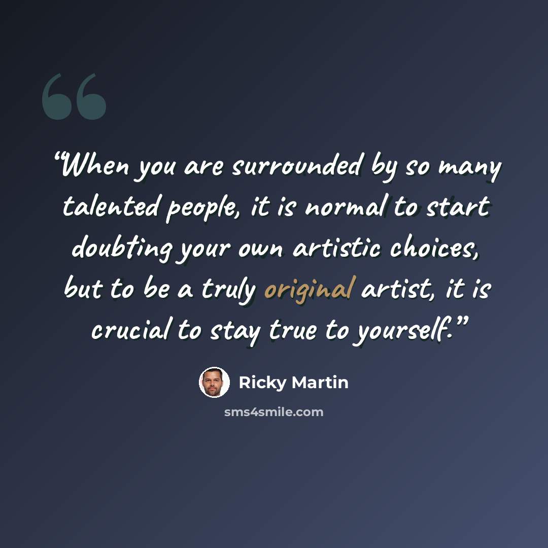 “When you are surrounded by so many talented people, it is normal to start doubting your own artistic choices, but to be a truly original artist, it is crucial to stay true to yourself.” quote by Ricky Martin