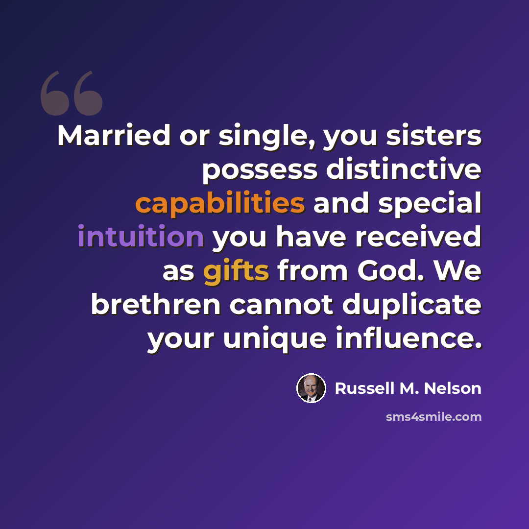 “Married or single, you sisters possess distinctive capabilities and special intuition you have received as gifts from God. We brethren cannot duplicate your unique influence.” quote by Russell M. Nelson