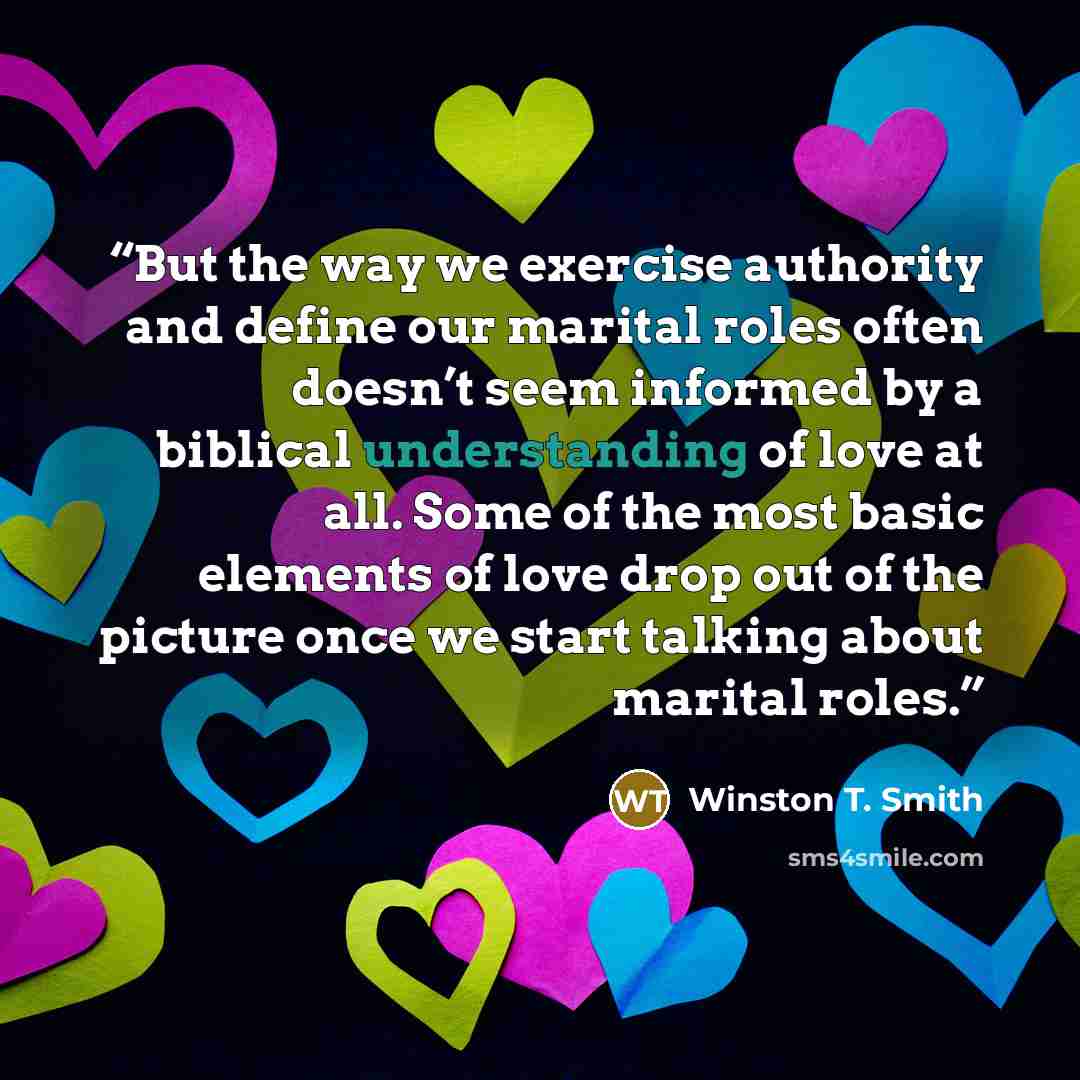 “But the way we exercise authority and define our marital roles often doesn’t seem informed by a biblical understanding of love at all. Some of the most basic elements of love drop out of the picture once we start talking about marital roles.” quote by Winston T. Smith
