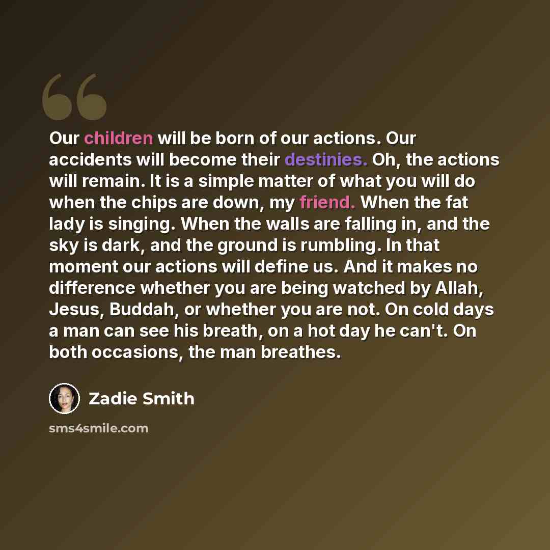 “Our children will be born of our actions. Our accidents will become their destinies. Oh, the actions will remain. It is a simple matter of what you will do when the chips are down, my friend. When the fat lady is singing. When the walls are falling in, and the sky is dark, and the ground is…” quote by Zadie Smith