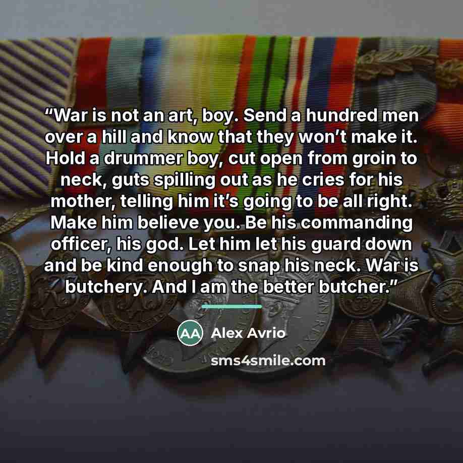 “War is not an art, boy. Send a hundred men over a hill and know that they won’t make it. Hold a drummer boy, cut open from groin to neck, guts spilling out as he cries for his mother, telling him it’s going to be all right. Make him believe you. Be his commanding officer, his god. Let him let his…” quote by Alex Avrio