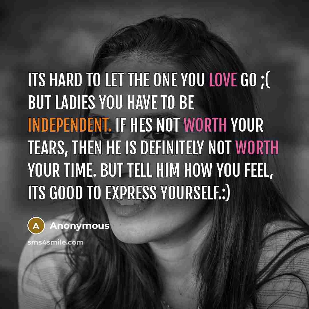 “Its hard to let the one you love go ;( but ladies you have to be independent. If hes not worth your tears, then he is definitely not worth your time. But tell him how you feel, its good to express yourself.:)” quote by Anonymous
