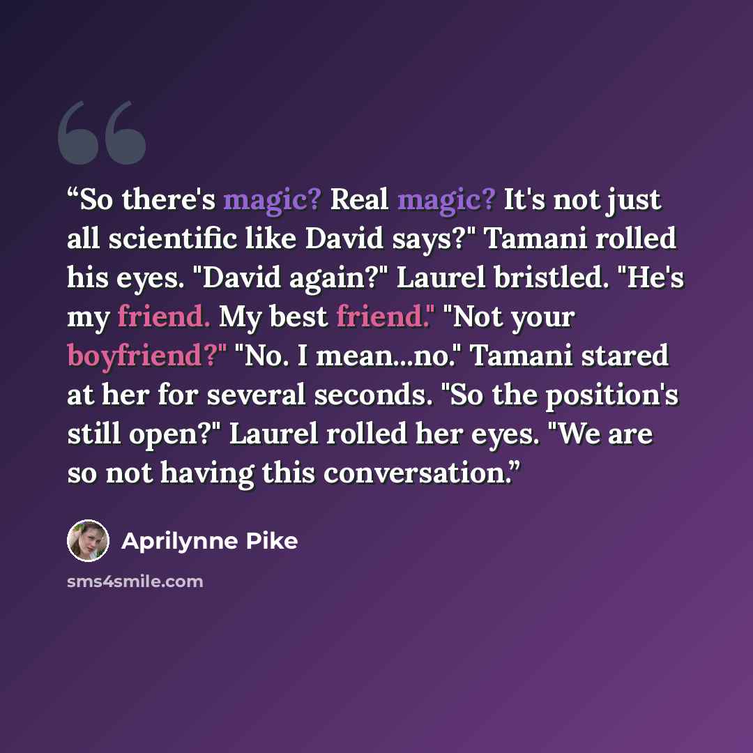 “So there's magic? Real magic? It's not just all scientific like David says?" Tamani rolled his eyes. "David again?" Laurel bristled. "He's my friend. My best friend." "Not your boyfriend?" "No. I mean...no." Tamani stared at her for several seconds. "So the position's still open?" Laurel rolled…” quote by Aprilynne Pike