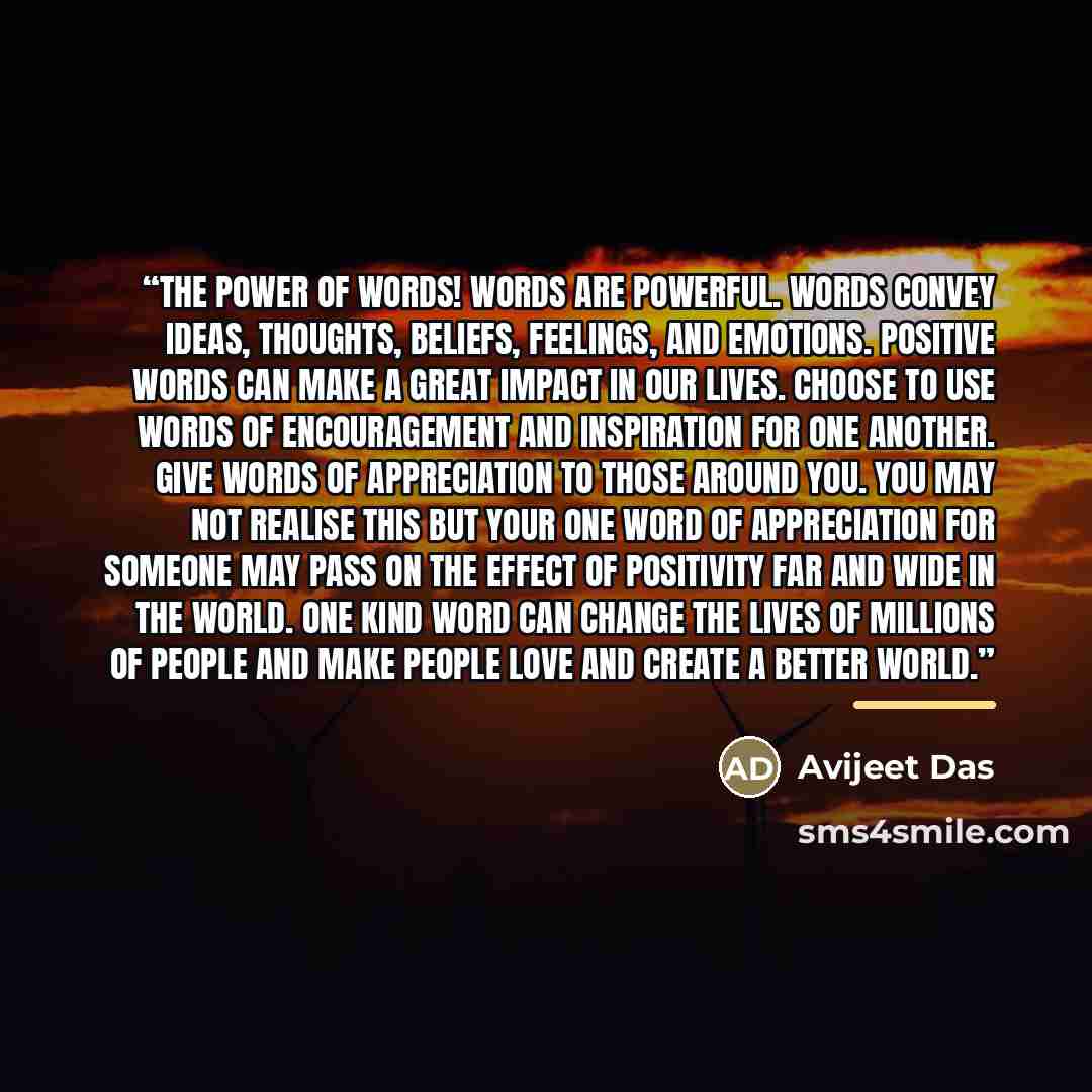 “The Power of Words! Words are powerful. Words convey ideas, thoughts, beliefs, feelings, and emotions. Positive words can make a great impact in our lives. Choose to use words of encouragement and inspiration for one another. Give words of appreciation to those around you. You may not realise this…” quote by Avijeet Das