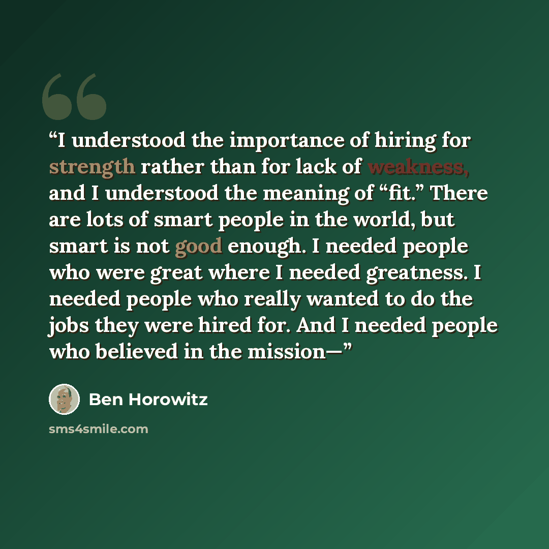 “I understood the importance of hiring for strength rather than for lack of weakness, and I understood the meaning of “fit.” There are lots of smart people in the world, but smart is not good enough. I needed people who were great where I needed greatness. I needed people who really wanted to do…” quote by Ben Horowitz