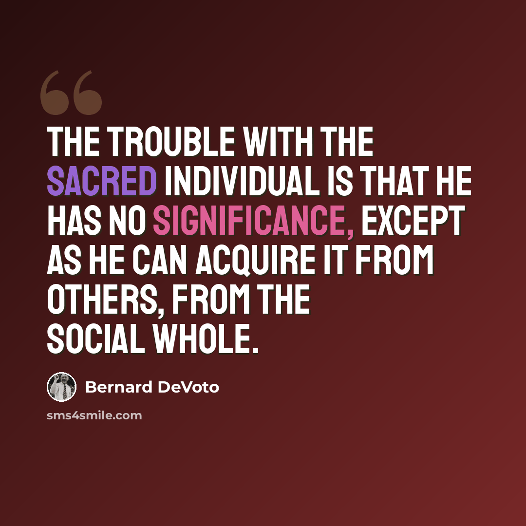 “The trouble with the sacred Individual is that he has no significance, except as he can acquire it from others, from the social whole.” quote by Bernard DeVoto
