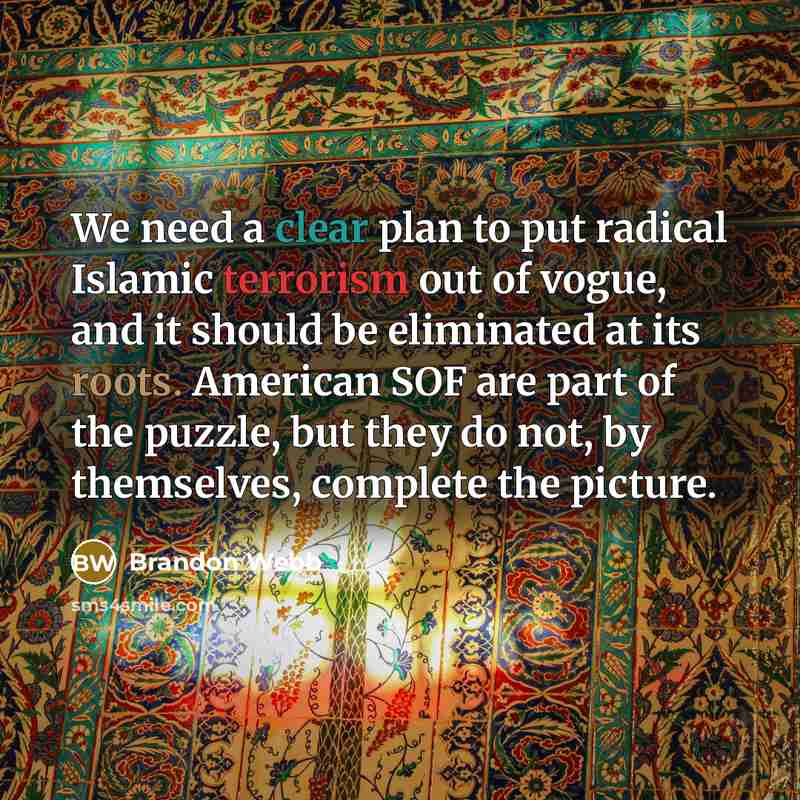 “We need a clear plan to put radical Islamic terrorism out of vogue, and it should be eliminated at its roots. American SOF are part of the puzzle, but they do not, by themselves, complete the picture.” quote by Brandon Webb