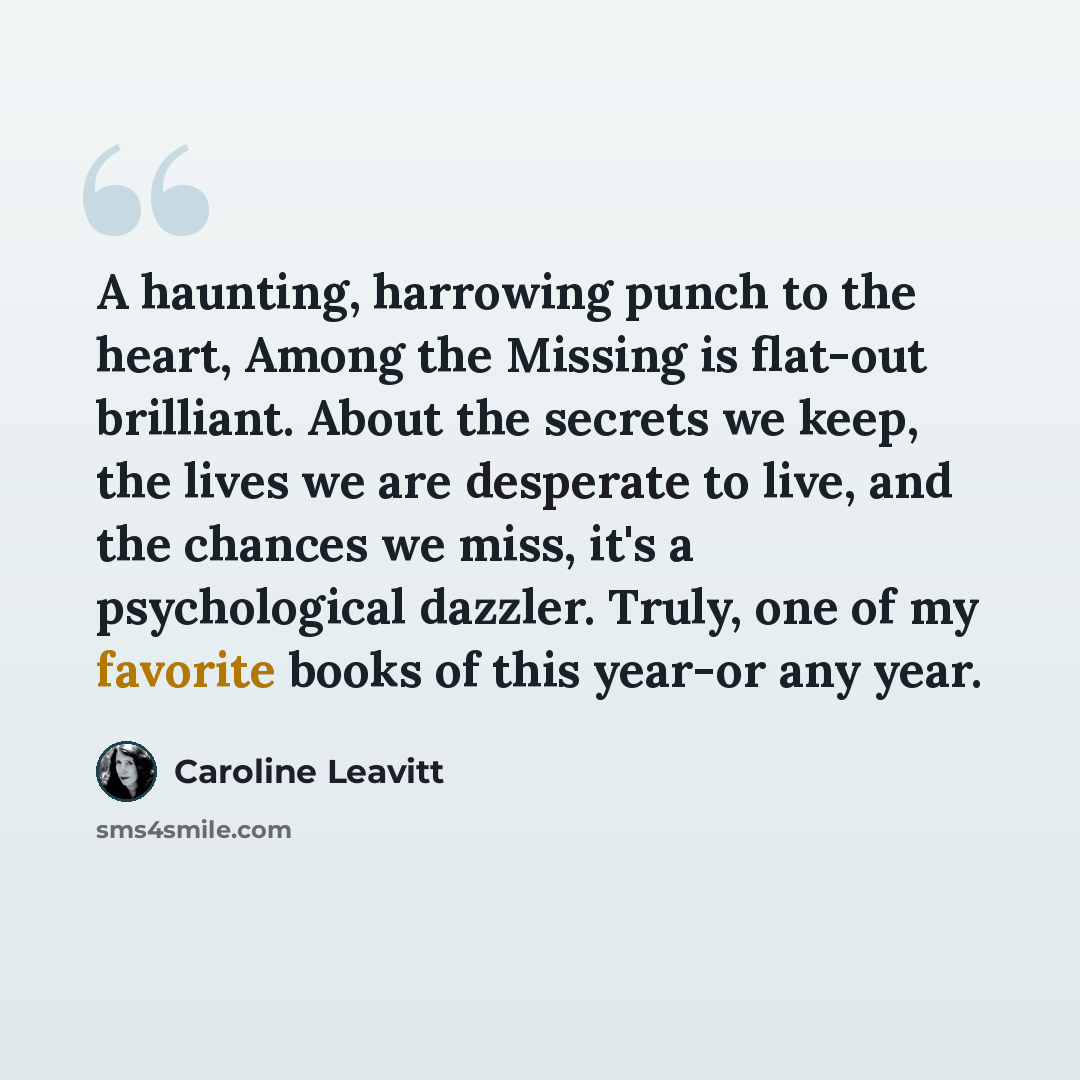 “A haunting, harrowing punch to the heart, Among the Missing is flat-out brilliant. About the secrets we keep, the lives we are desperate to live, and the chances we miss, it's a psychological dazzler. Truly, one of my favorite books of this year-or any year.” quote by Caroline Leavitt